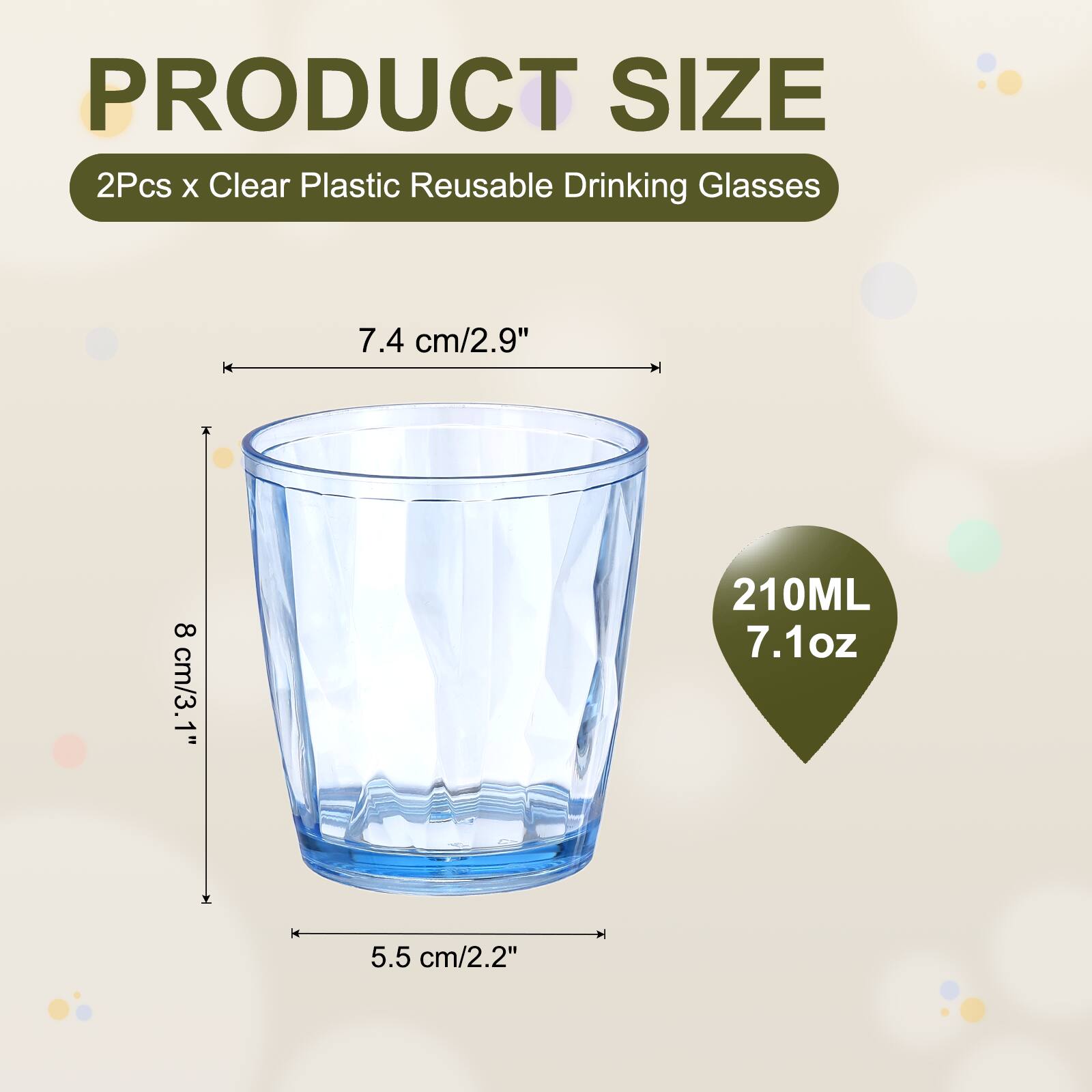 PRODUCT SIZE  
2Pcs x Clear Plastic Reusable Drinking Glasses  
7.4 cm/2.9"  
8 cm/3.1"  
210ML 7.1oz  
5.5 cm/2.2"