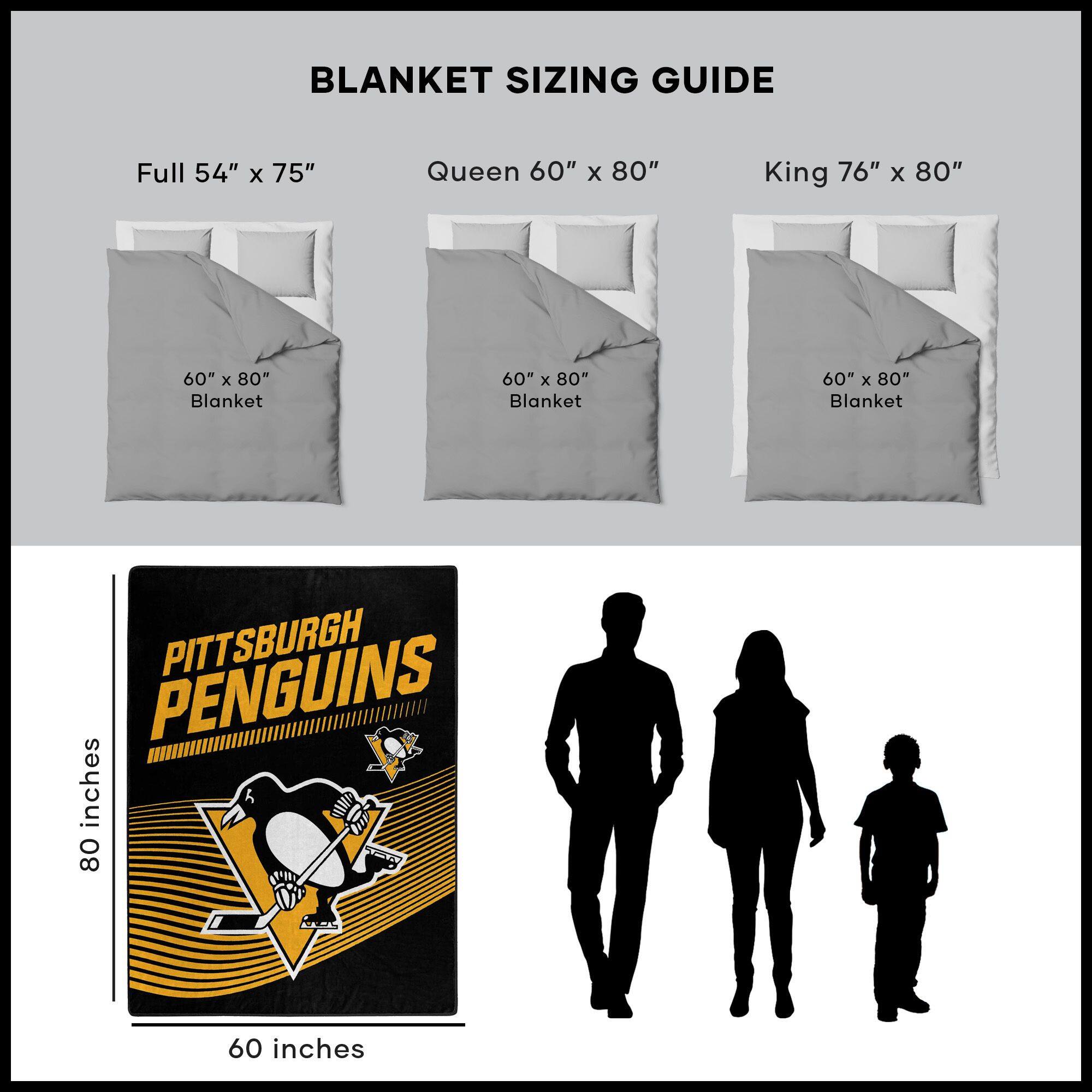 BLANKET SIZING GUIDE

Full 54" x 75"  
Queen 60" x 80"  
King 76" x 80"  

60" x 80" Blanket  
60" x 80" Blanket  
60" x 80" Blanket  

PITTSBURGH PENGUINS  

80 inches  
60 inches