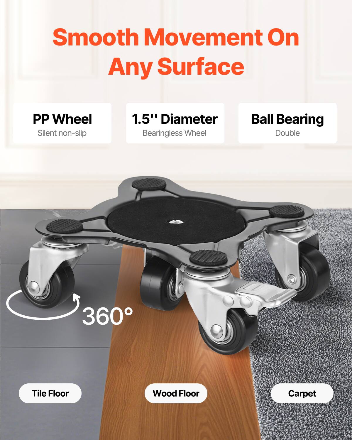 Smooth Movement On Any Surface

- PP Wheel
  - Silent non-slip

- 1.5" Diameter
  - Bearingless Wheel

- Ball Bearing
  - Double

360°

- Tile Floor
- Wood Floor
- Carpet