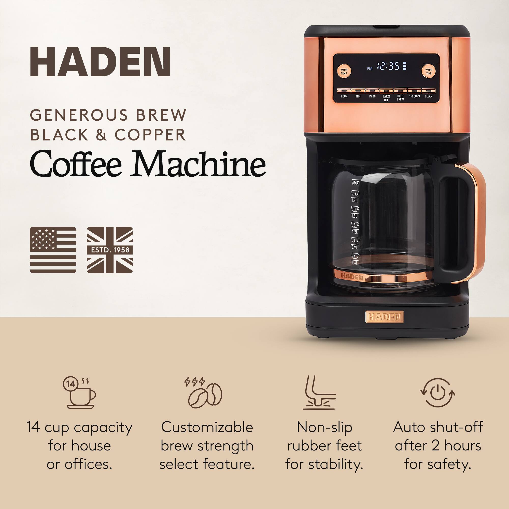 HADEN  
GENEROUS BREW BLACK & COPPER Coffee Machine  

ESTD. 1958  

14 cup capacity for house or offices.  
Customizable brew strength select feature.  
Non-slip rubber feet for stability.  
Auto shut-off after 2 hours for safety.