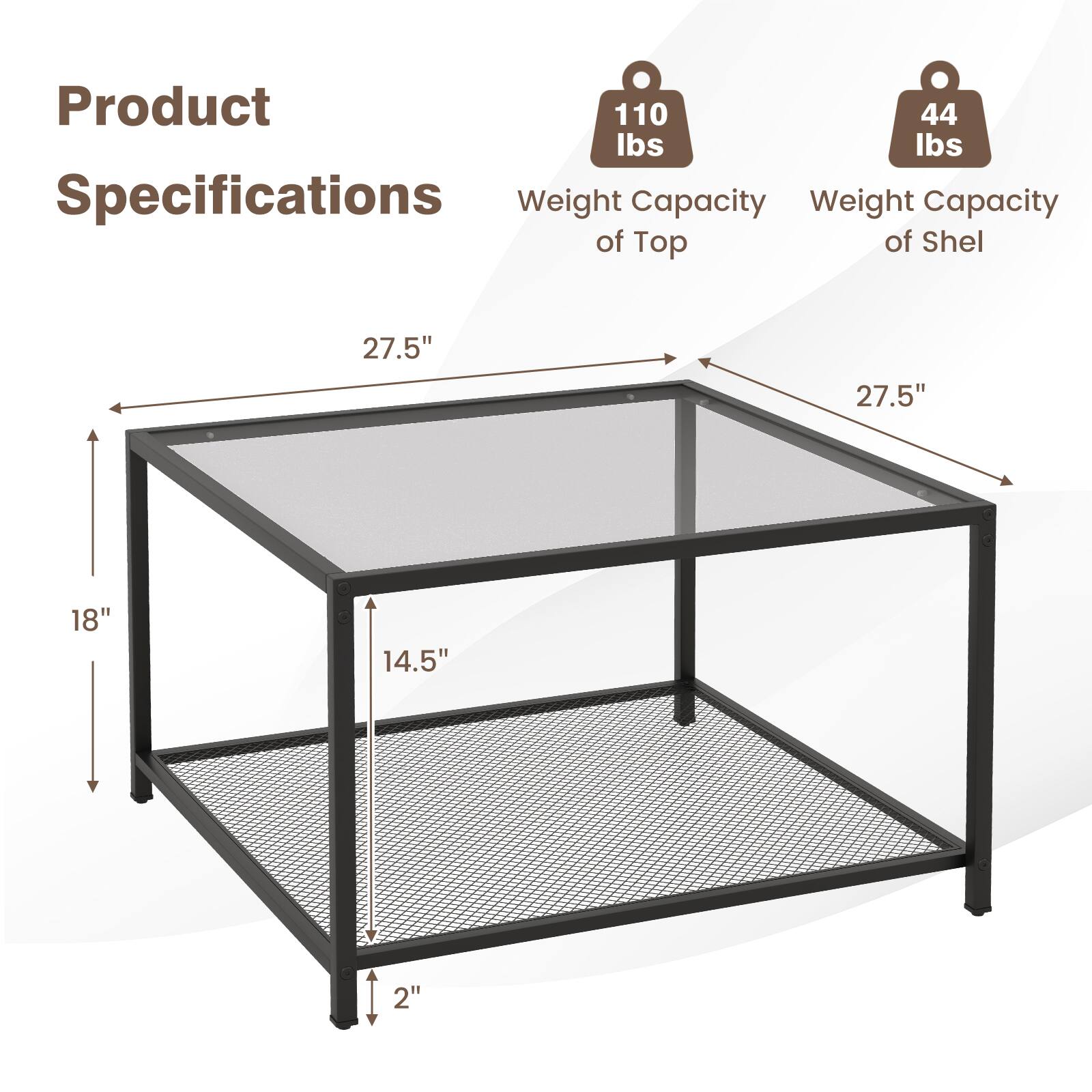 Product Specifications

Weight Capacity of Top: 110 lbs
Weight Capacity of Shelf: 44 lbs

Dimensions:
27.5" (length)
27.5" (width)
18" (height)
14.5" (depth)
2" (height of shelf)