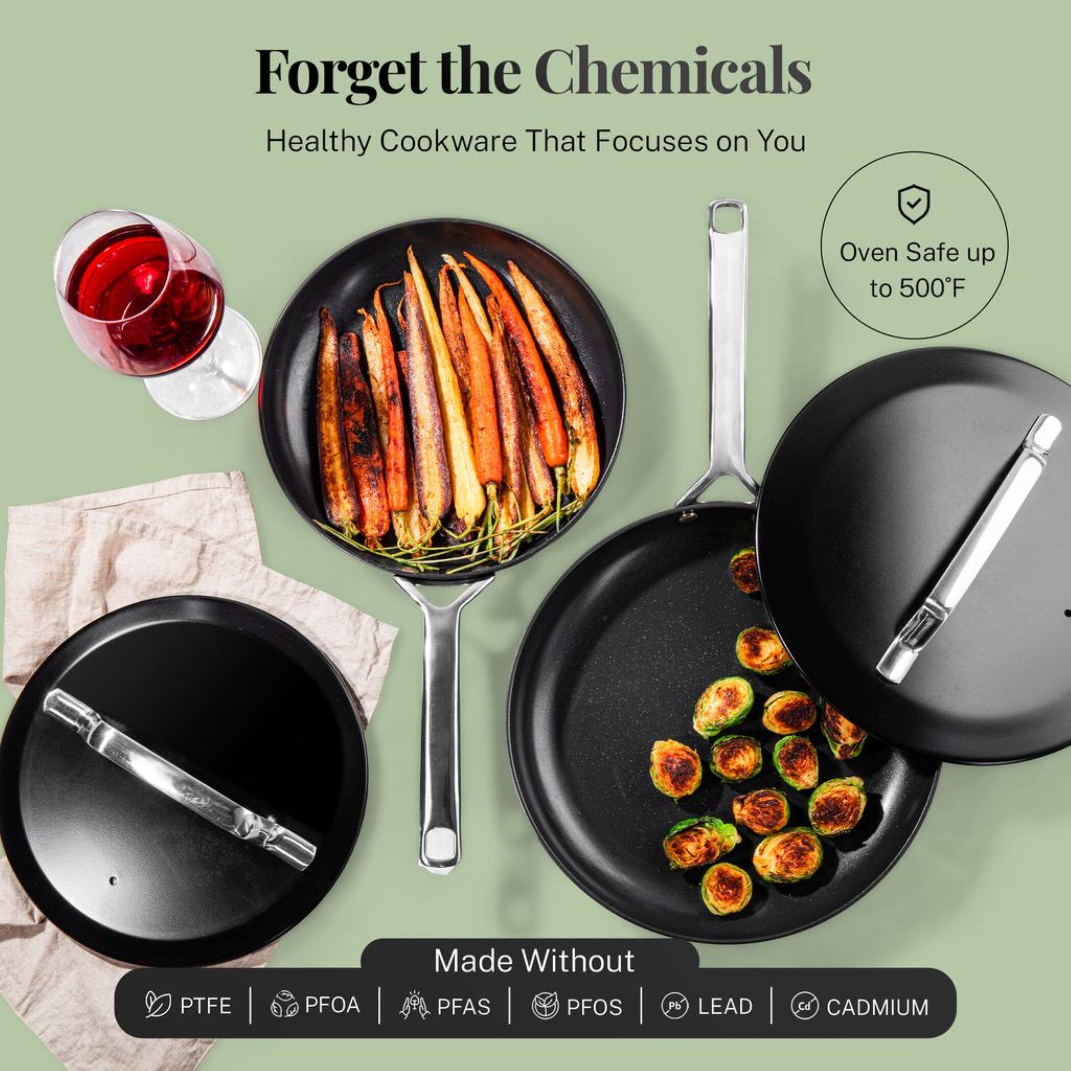 Forget the Chemicals
Healthy Cookware That Focuses on You
Oven Safe up to 500°F
Made Without PTFE PFOA PFAS PFOS LEAD CADMIUM