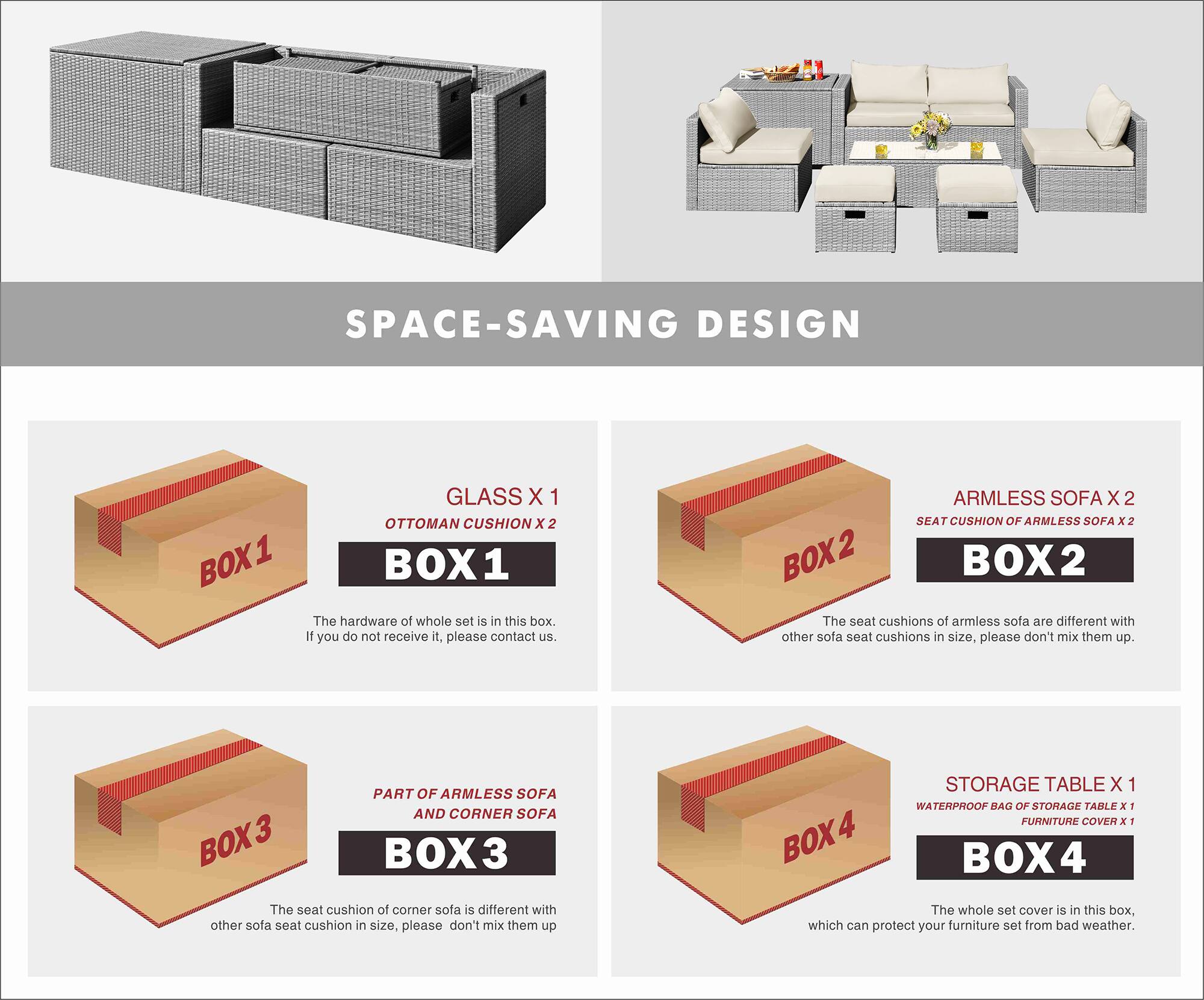 SPACE-SAVING DESIGN

BOX 1
- GLASS X 1
- OTTOMAN CUSHION X 2

The hardware of the whole set is in this box. If you do not receive it, please contact us.

BOX 2
- ARMLESS SOFA X 2
- SEAT CUSHION OF ARMLESS SOFA X 2

The seat cushions of armless sofa are different with other sofa seat cushions in size, please don't mix them up.

BOX 3
- PART OF ARMLESS SOFA AND CORNER SOFA

The seat cushion of corner sofa is different with other sofa seat cushion in size, please don't mix them up.

BOX 4
- STORAGE TABLE X 1
- WATERPROOF BAG OF STORAGE TABLE X 1
- FURNITURE COVER X 1

The whole set cover is in this box, which can protect your furniture set from bad weather.
