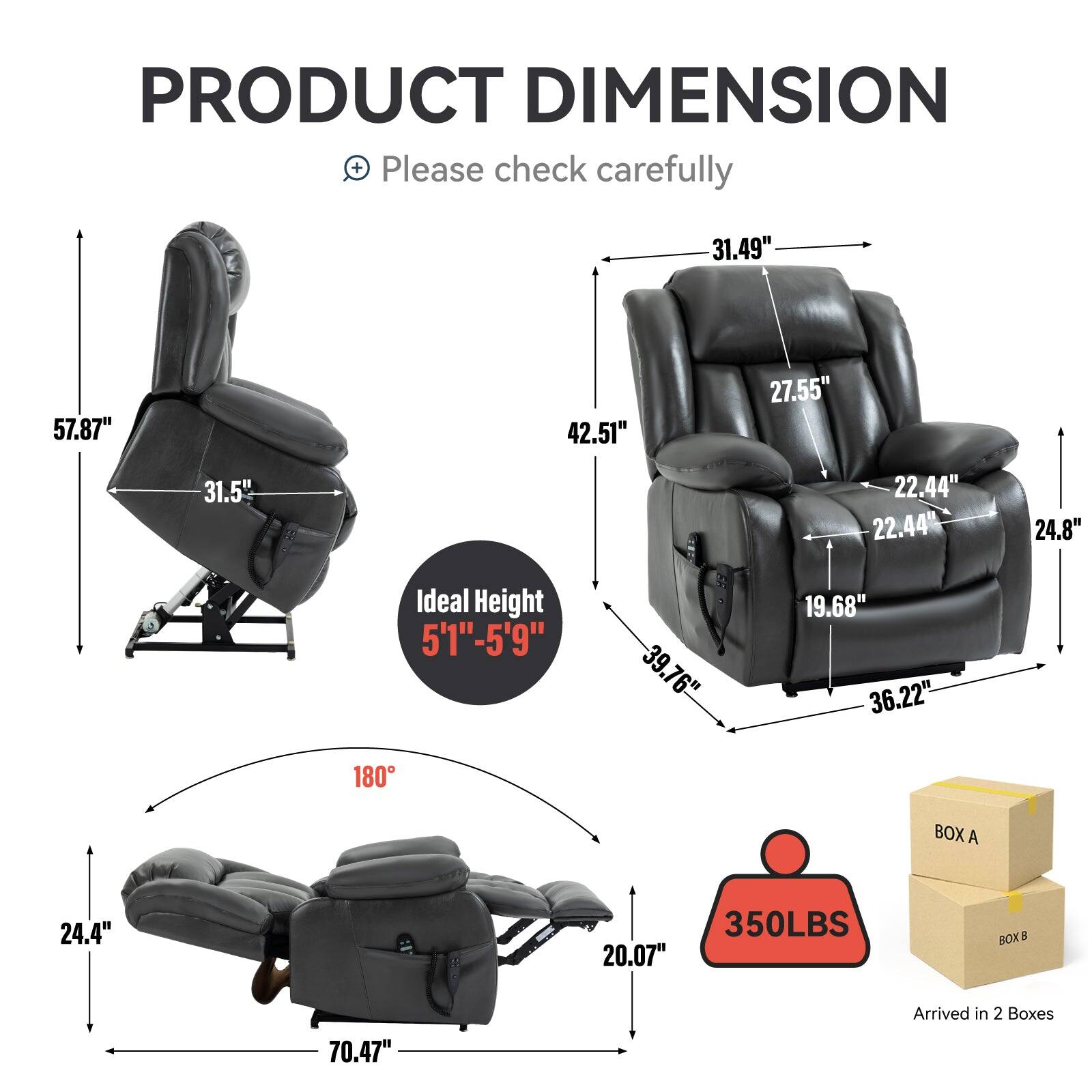 PRODUCT DIMENSION  
Please check carefully

- 57.87" (Height)
- 31.5" (Width)
- 31.49" (Depth)
- 42.51" (Armrest Height)
- 27.55" (Back Height)
- 22.44" (Armrest Width)
- 22.44" (Seat Width)
- 24.8" (Armrest Depth)
- 39.76" (Seat Depth)
- 19.68" (Seat Height)
- 36.22" (Base Width)
- 24.4" (Base Depth)
- 70.47" (Reclined Length)
- 20.07" (Reclined Height)
- Ideal Height: 5'1" - 5'9"
- 180° Reclining
- 350LBS Weight Capacity
- Arrived in 2 Boxes (BOX A, BOX B)
