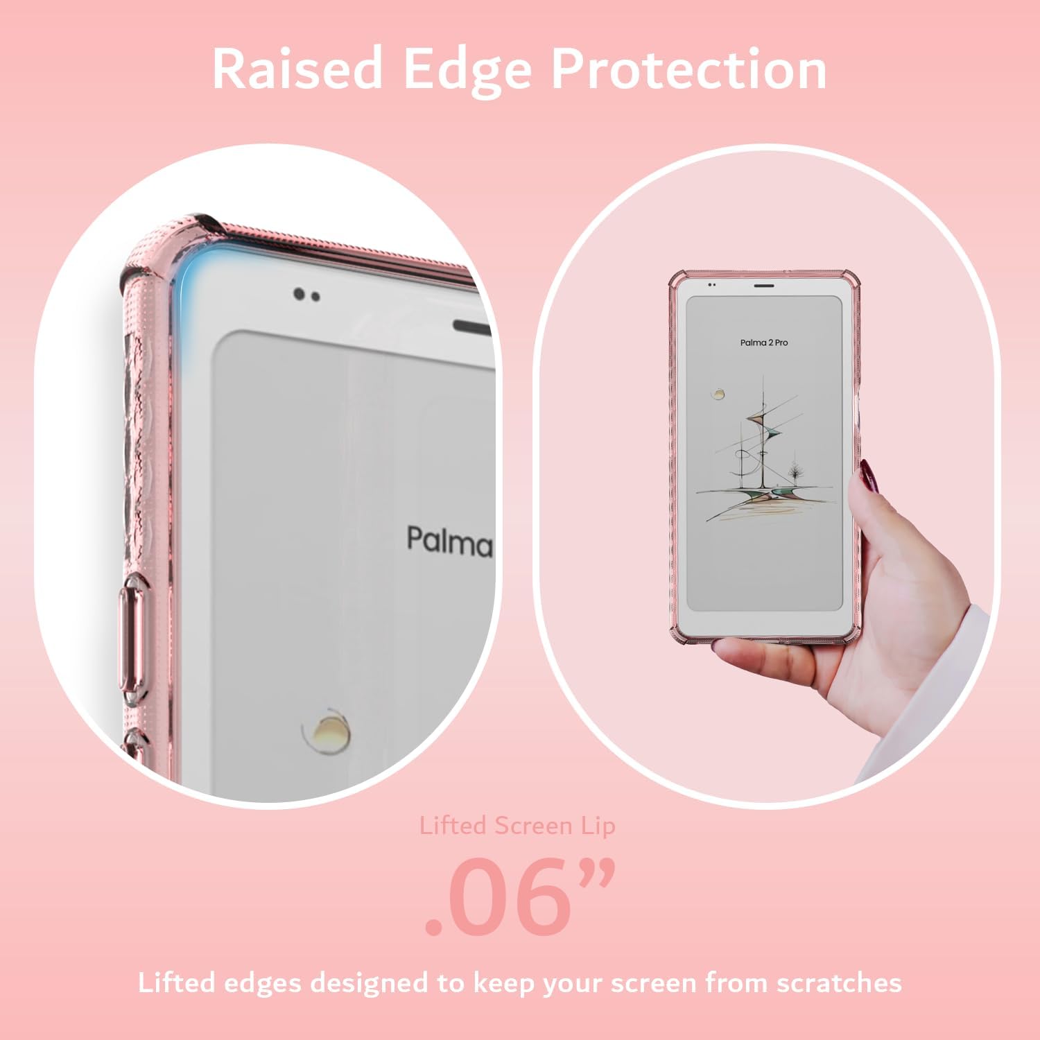 Raised Edge Protection  
PTO Palma Lifted Screen Lip .06"  
Lifted edges designed to keep your screen from scratches