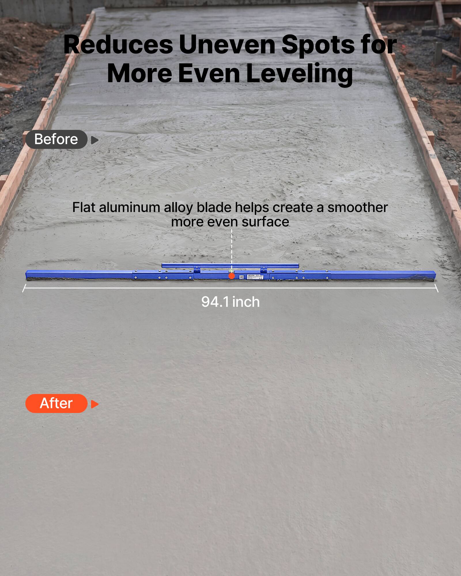Reduces Uneven Spots for More Even Leveling

Before

Flat aluminum alloy blade helps create a smoother more even surface

94.1 inch

After