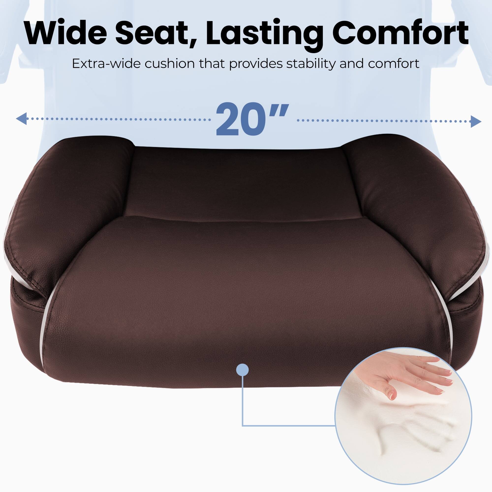 Wide Seat, Lasting Comfort  
Extra-wide cushion that provides stability and comfort  
20"