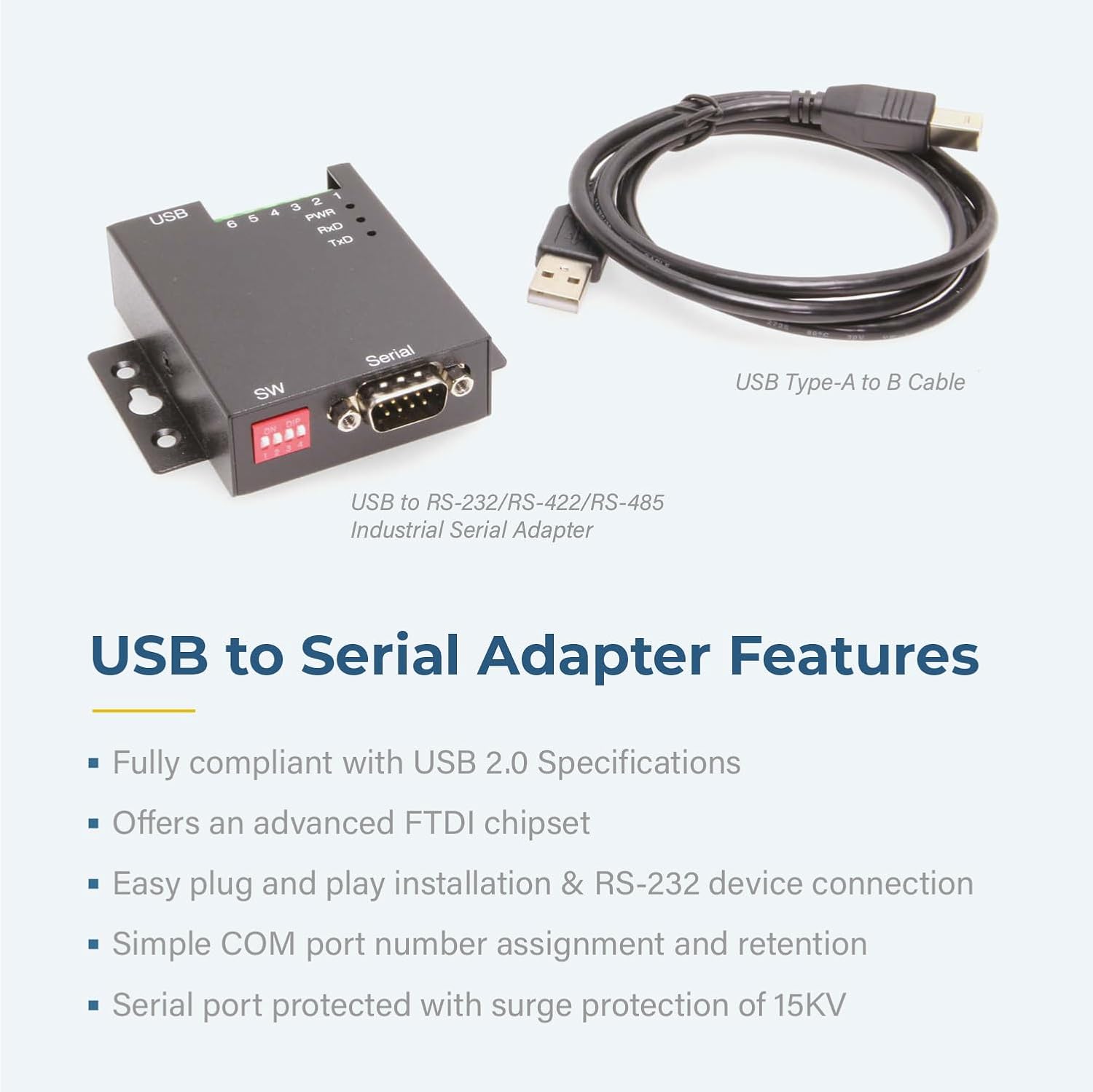 USB 6 5 a 2 PVR RxC TxD SW Serial USB Type-A to B Cable USB to RS-232/RS-422/RS-485 Industrial Serial Adapter USB to Serial Adapter Features Fully compliant with USB 2.0 Specifications Offers an advanced FTDI chipset Easy plug and play installation & RS-232 device connection Simple COM port number assignment and retention Serial port protected with surge protection of 15KV

USB to Serial Adapter Features

- Fully compliant with USB 2.0 Specifications
- Offers an advanced FTDI chipset
- Easy plug and play installation & RS-232 device connection
- Simple COM port number assignment and retention
- Serial port protected with surge protection of 15KV