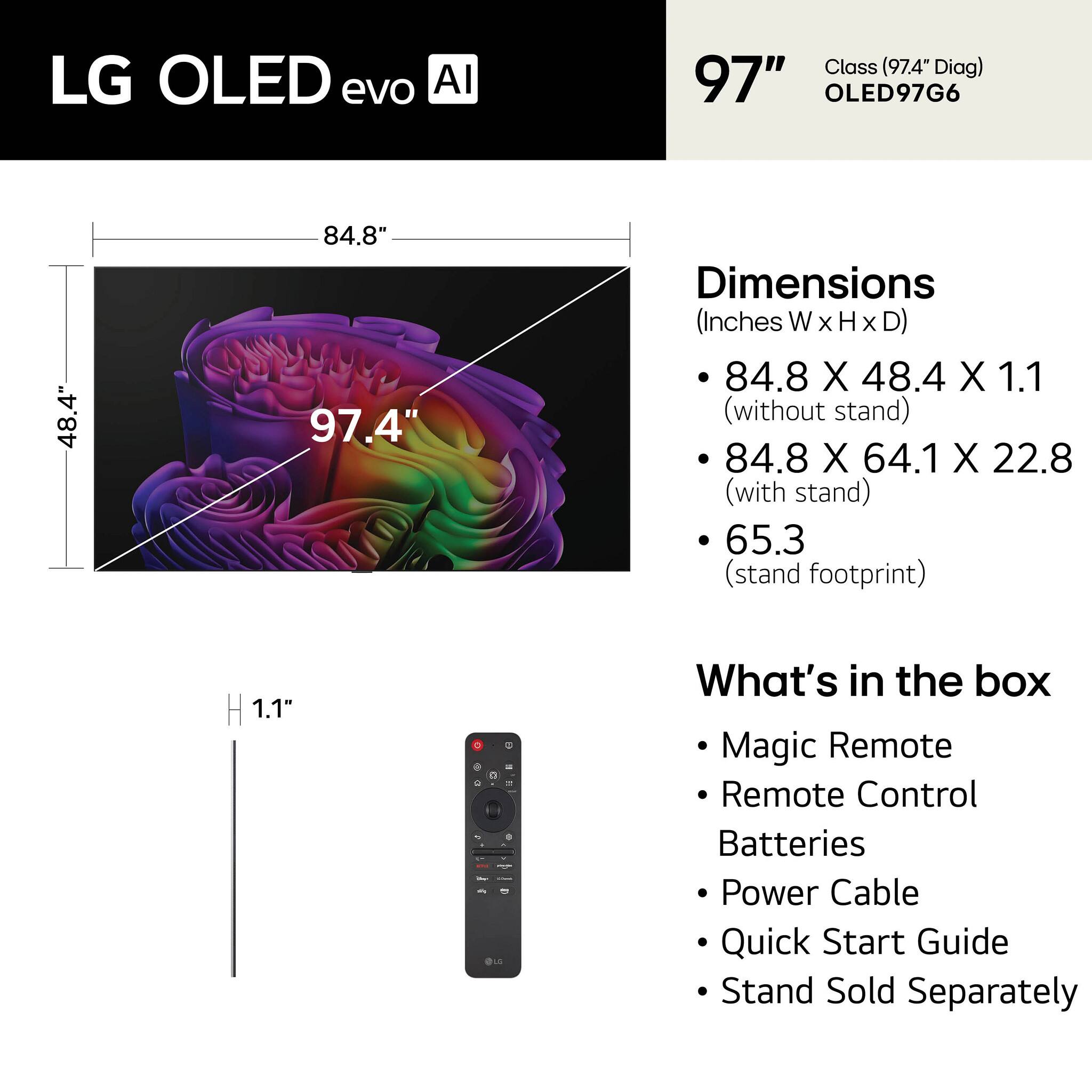 LG OLED evo AI  
Class (97.4" Diag) 97" OLED97G6  
Dimensions (Inches WxHxD)  
- 84.8 X 48.4 X 1.1 (without stand)  
- 84.8 X 64.1 X 22.8 (with stand)  
- 65.3 (stand footprint)  
What's in the box  
- Magic Remote  
- Remote Control  
- Batteries  
- Power Cable  
- Quick Start Guide  
- Stand Sold Separately