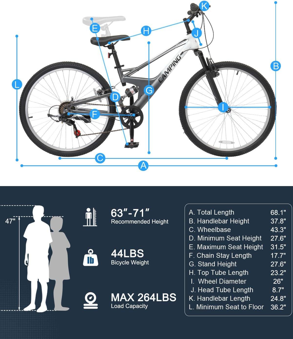 K E H J L F D G  
AMPING  
I B C A  
47" 63"-71"  
A. Total Length 68.1"  
B. Handlebar Height 37.8"  
C. Wheelbase 43.3"  
D. Minimum Seat Height 27.6"  
E. Maximum Seat Height 31.5"  
F. Chain Stay Length 17.7"  
G. Stand Height 27.6"  
H. Top Tube Length 23.2"  
I. Wheel Diameter 26"  
J. Head Tube Length 8.7"  
K. Handlebar Length 24.8"  
L. Minimum Seat to Floor 36.2"  

44LBS  
Bicycle Weight  

MAX 264LBS  
Load Capacity