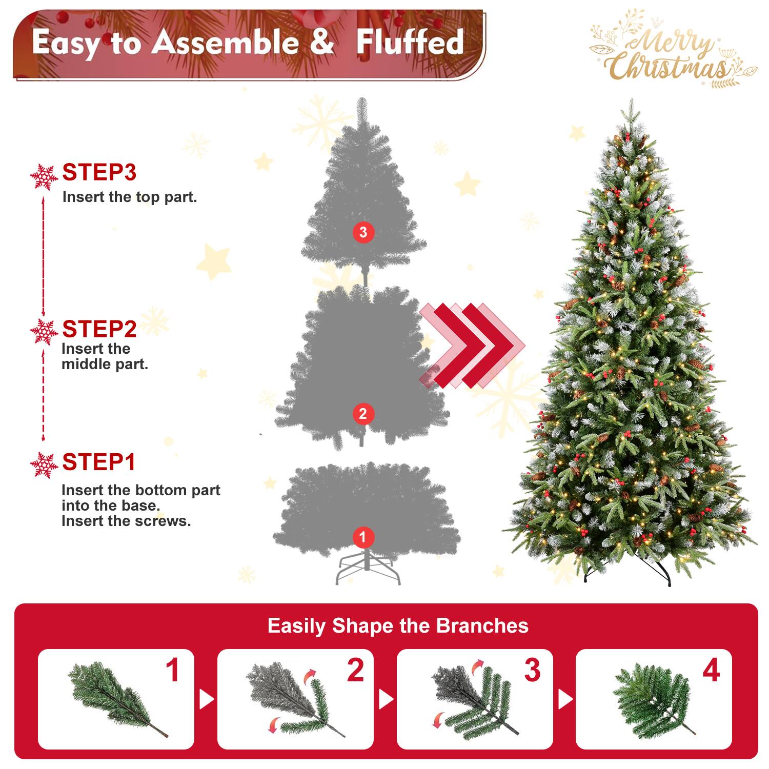 Easy to Assemble & Fluffed  
Merry Christmas  

STEP3  
Insert the top part.  

STEP2  
Insert the middle part.  

STEP1  
Insert the bottom part into the base.  
Insert the screws.  

Easily Shape the Branches  
1  
2  
3  
4