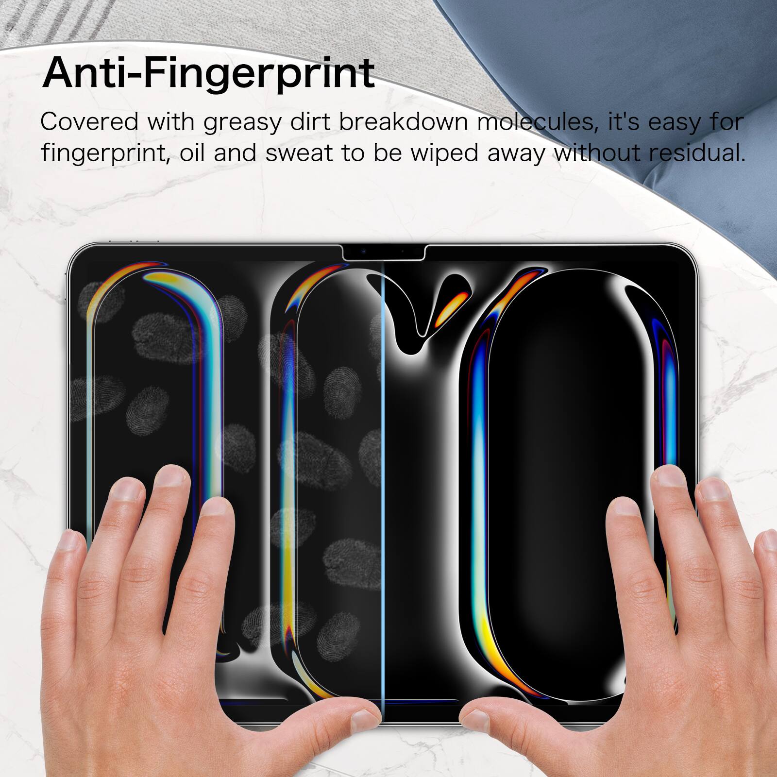 Anti-Fingerprint

Covered with greasy dirt breakdown molecules, it's easy for fingerprint, oil and sweat to be wiped away without residual.