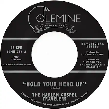 COLEMINE
DEVOTIONAL SERIES
45 RPM
CLMN-231 A
VOCAL
Time 3:15
LEAD: IFEDAYO THOMAS GATLING
" HOLD YOUR HEAD UP "
(T. Gatling)
THE HARLEM GOSPEL TRAVELERS
COLEMINE RECORDS • 122 West Loveland Avenue • Loveland OH 45140
DEVOTIONAL SERIES
Produced by
ELI "PAPERBOY" REED
Recorded by
VINCE CHIARITO at
HIVE MIND RECORDING in
BROOKLYN, NY