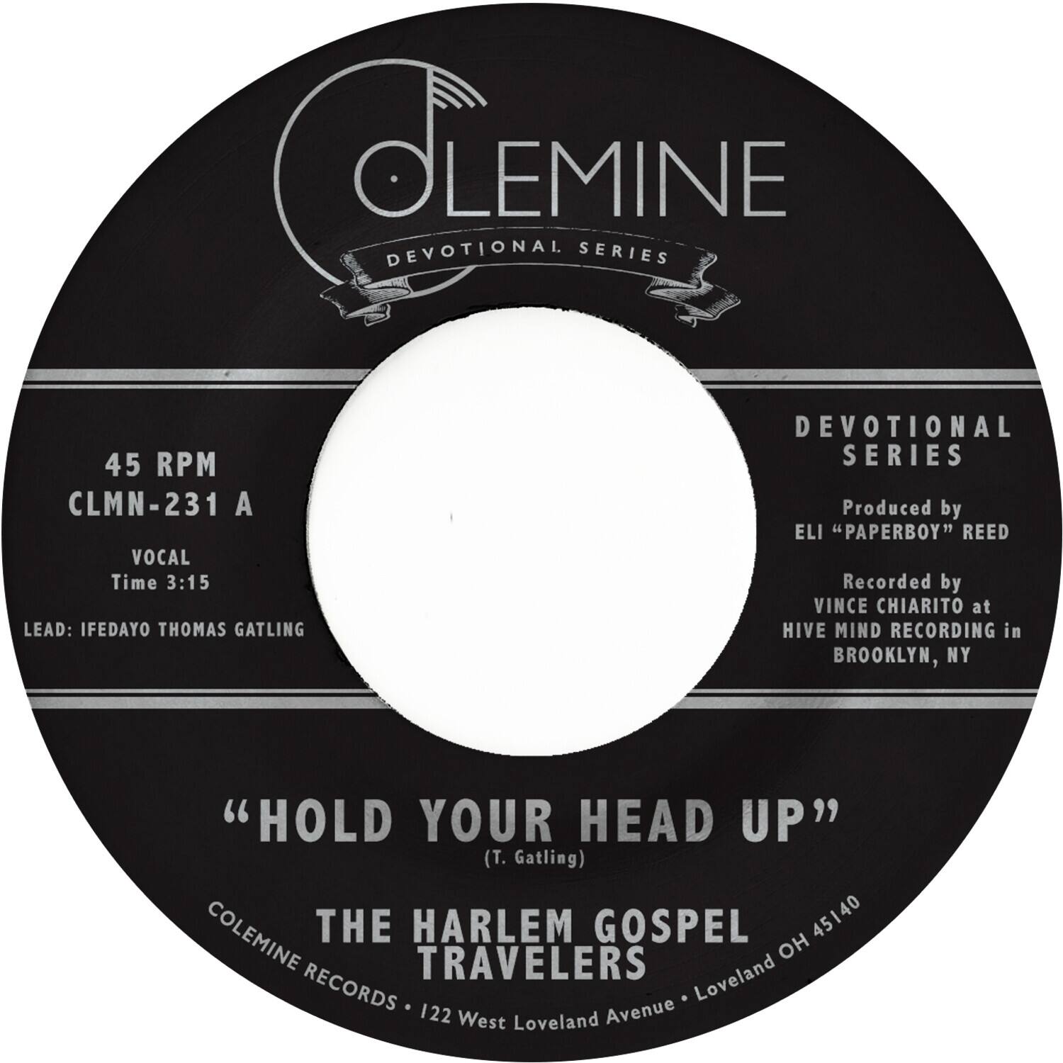 COLEMINE  
DEVOTIONAL SERIES  

45 RPM  
CLMN-231 A  

VOCAL  
Time 3:15  

LEAD: IFEDAYO THOMAS GATLING  

" HOLD YOUR HEAD UP "  
(T. Gatling)  

THE HARLEM GOSPEL TRAVELERS  

COLEMINE RECORDS • 122 West Loveland Avenue • Loveland OH 45140  

DEVOTIONAL SERIES  
Produced by  
ELI "PAPERBOY" REED  
Recorded by  
VINCE CHIARITO at  
HIVE MIND RECORDING in  
BROOKLYN, NY