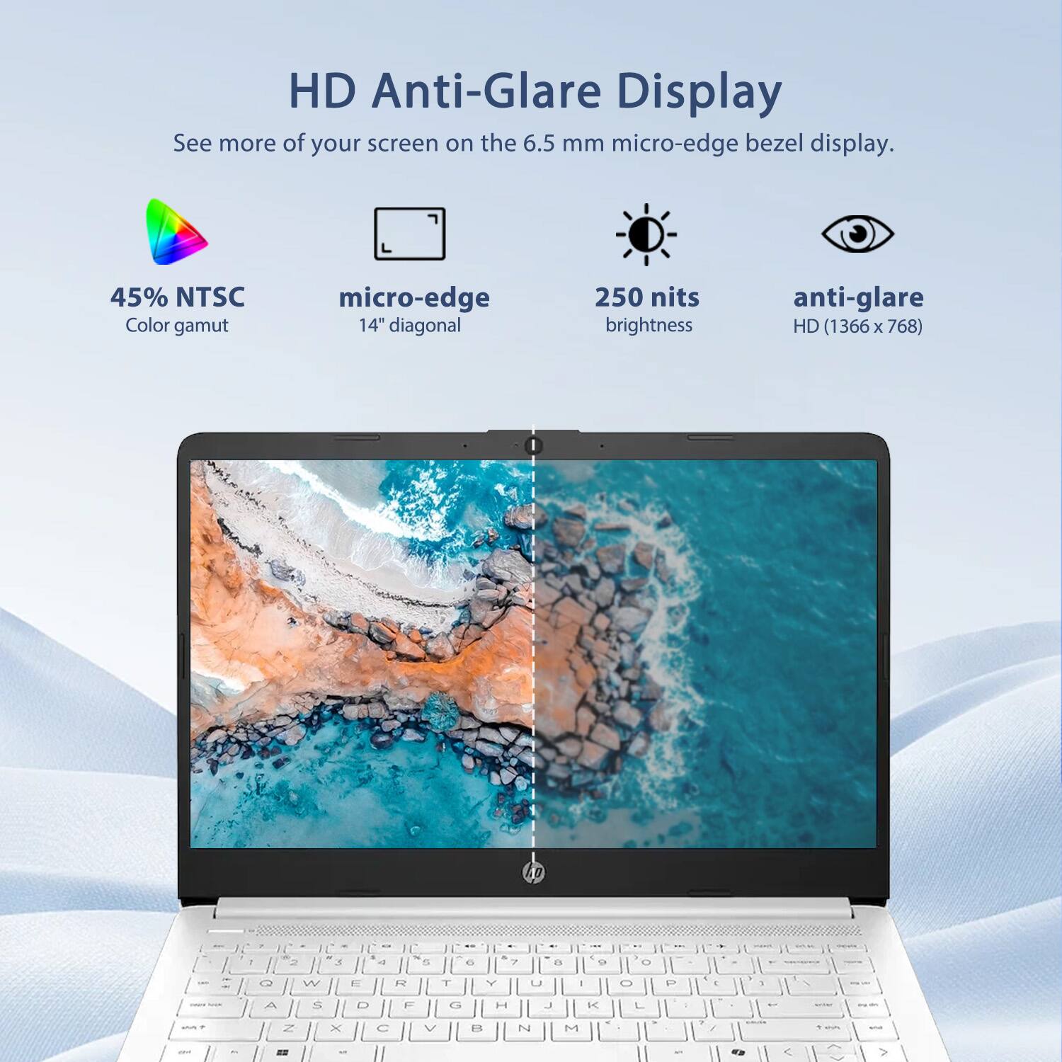 HD Anti-Glare Display  
See more of your screen on the 6.5 mm micro-edge bezel display.  
45% NTSC Color gamut  
micro-edge 14" diagonal  
250 nits brightness  
anti-glare  
HD (1366 x 768)