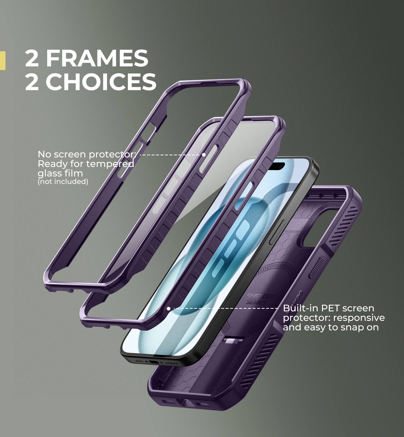 2 FRAMES 2 CHOICES

No screen protector Ready for tempered glass film (not included)

Built-in PET screen protector: responsive and easy to snap on