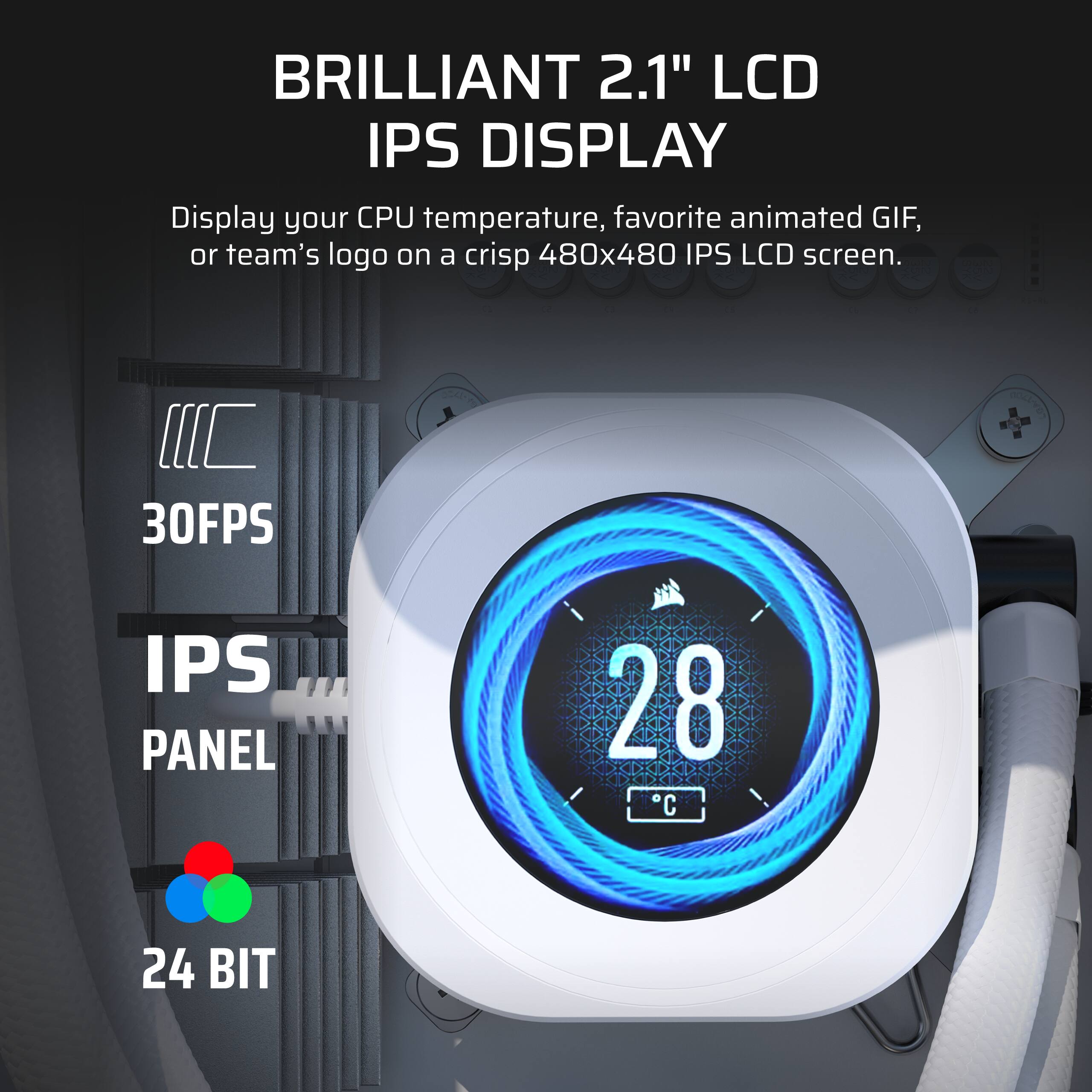 BRILLIANT 2.1" LCD IPS DISPLAY
Display your CPU temperature, favorite animated GIF, or team's logo on a crisp 480x480 IPS LCD screen.
30FPS
IPS PANEL
24 BIT