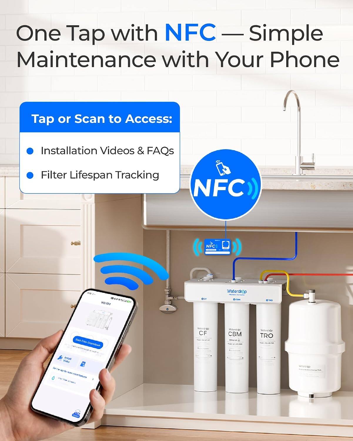 One Tap with NFC — Simple Maintenance with Your Phone

Tap or Scan to Access:
- Installation Videos & FAQs
- Filter Lifespan Tracking

NFC

Waterdrop
CF
CBM
TRO