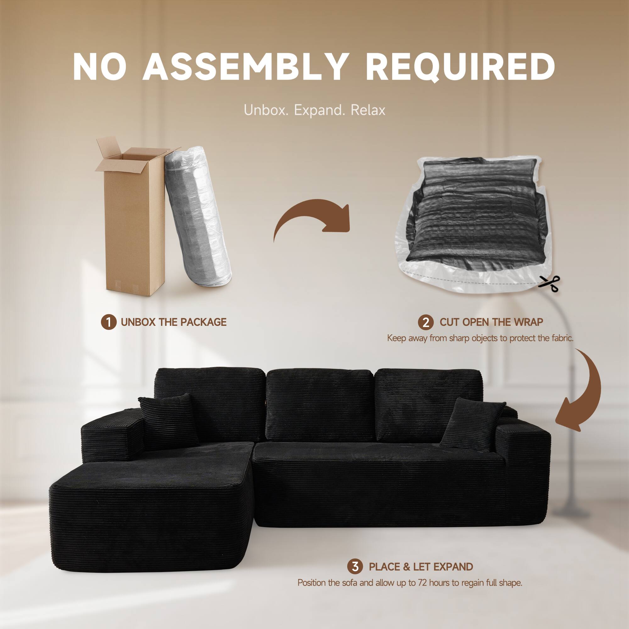 NO ASSEMBLY REQUIRED  
Unbox. Expand. Relax  

1. UNBOX THE PACKAGE  
2. CUT OPEN THE WRAP  
   Keep away from sharp objects to protect the fabric.  
3. PLACE & LET EXPAND  
   Position the sofa and allow up to 72 hours to regain full shape.