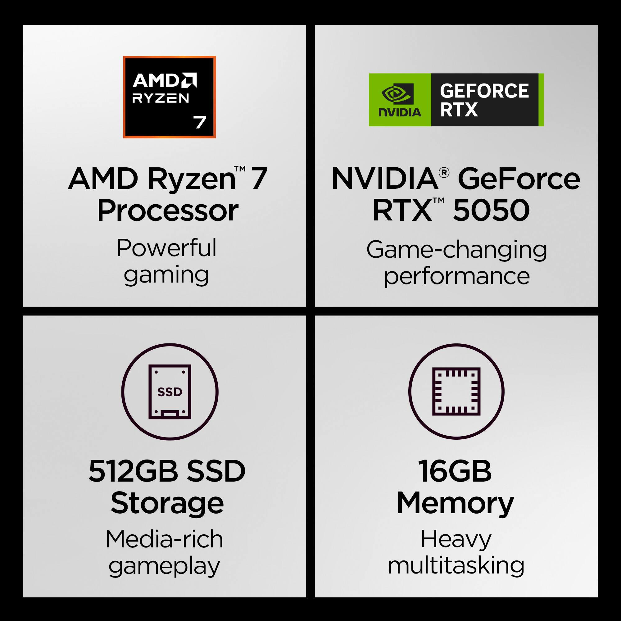 AMD Ryzen™ 7 Processor  
Powerful gaming  

NVIDIA® GeForce RTX™ 5050  
Game-changing performance  

512GB SSD Storage  
Media-rich gameplay  

16GB Memory  
Heavy multitasking