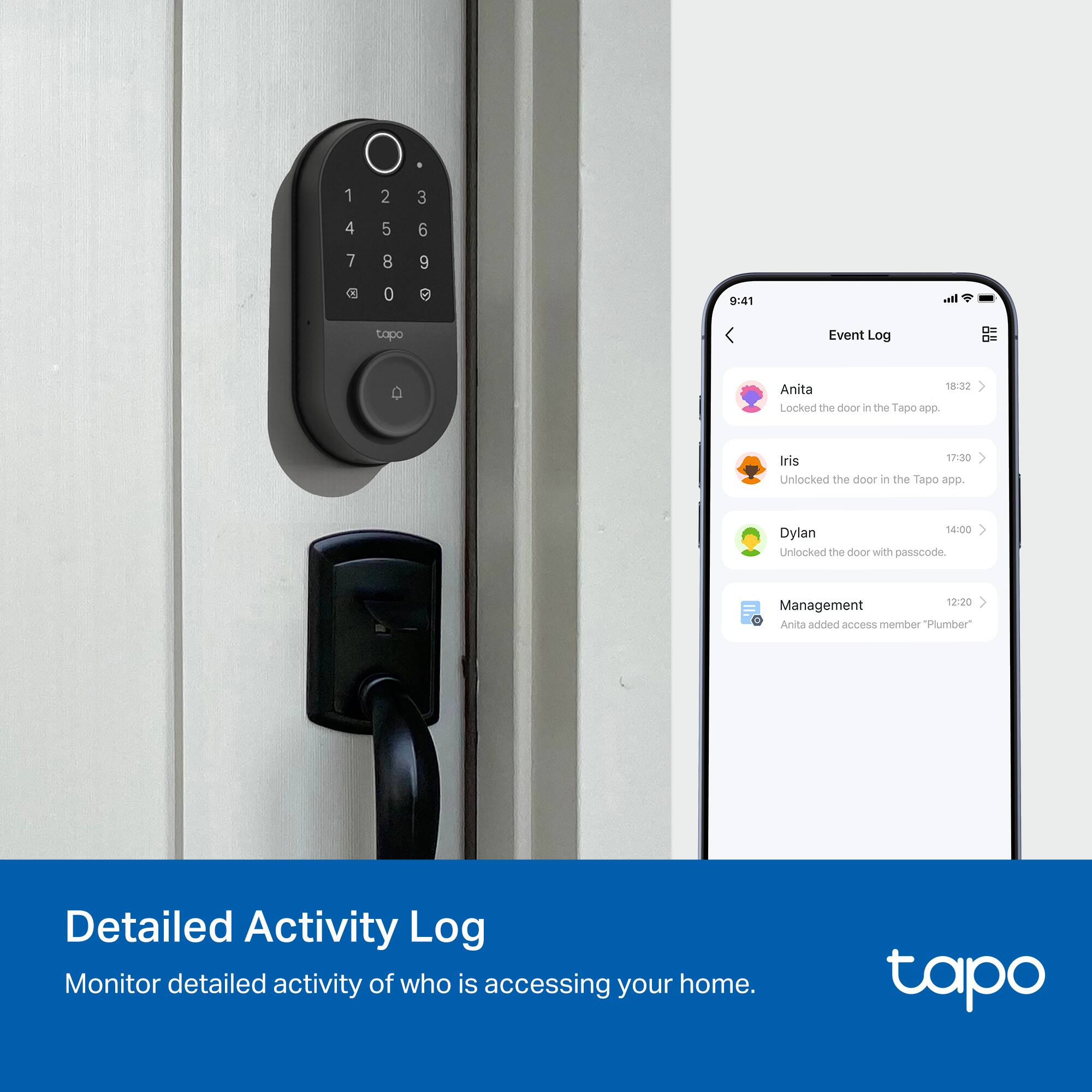 1 2 3  
4 5 6  
7 8 9  
C 0  

9:41  
I-  
topo  
Event Log  

Anita  
18:30  
Locked the door in the Tapo app.  

Iris  
17:30  
Unlocked the door in the Tapo app.  

Dylan  
14:00  
Unlocked the door with passcode.  

Management  
12:20  
Anita added access member "Plumber"  

Detailed Activity Log  
Monitor detailed activity of who is accessing your home.  

tapo