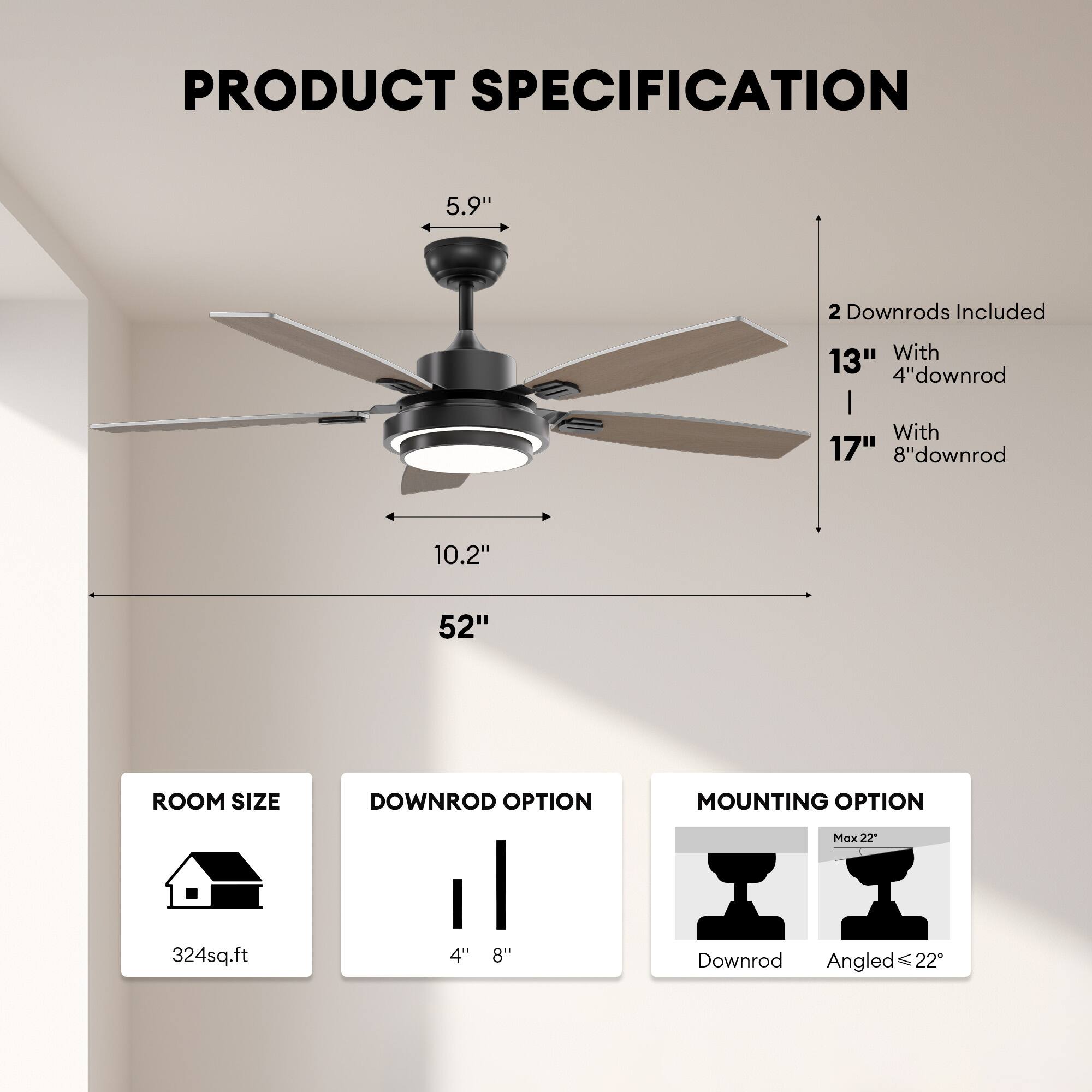 **PRODUCT SPECIFICATION**

- **Dimensions:**
  - 5.9" (height)
  - 10.2" (width)
  - 52" (blade span)

- **Downrods Included:**
  - 2 Downrods
  - 13" with 4" downrod
  - 17" with 8" downrod

- **Room Size:**
  - 324 sq. ft.

- **Downrod Option:**
  - 4"
  - 8"

- **Mounting Option:**
  - Downrod
  - Angled (Max 22°)