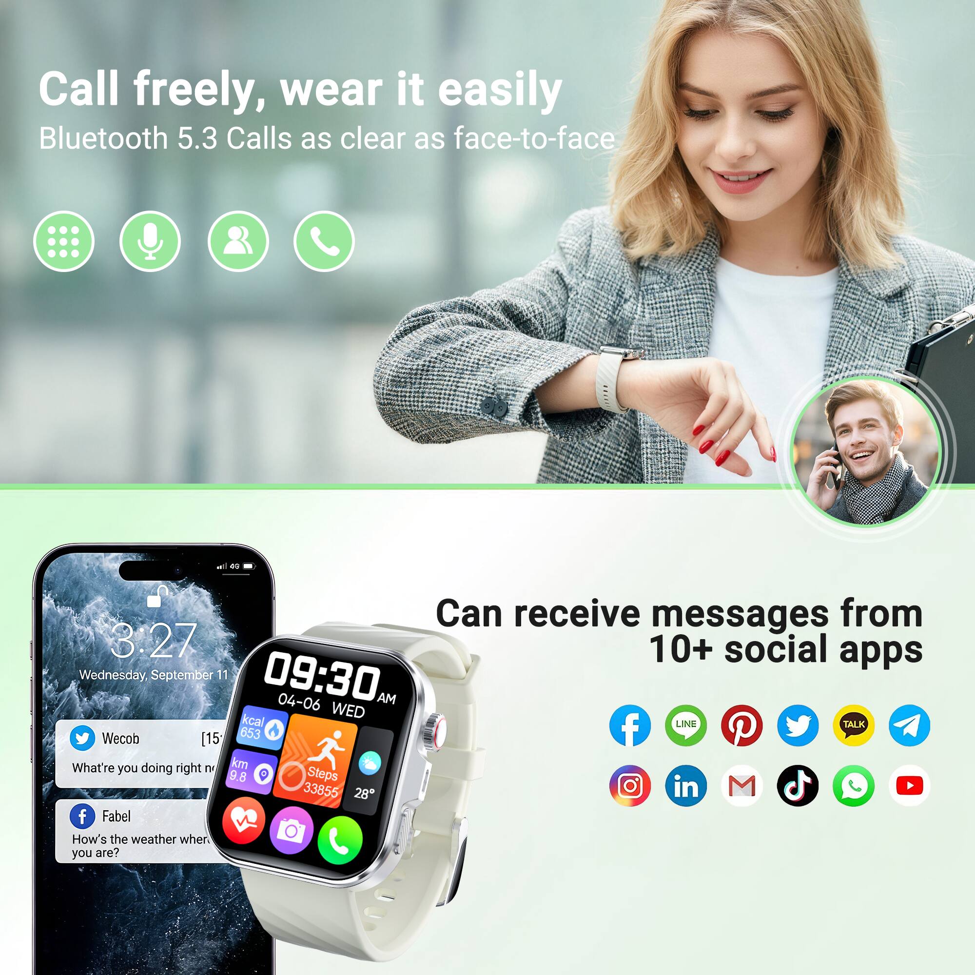 Call freely, wear it easily  
Bluetooth 5.3 Calls as clear as face-to-face  

Can receive messages from 10+ social apps  

Wednesday, September 11  
09:30  
04-06 WED  

LINE  
Wecob  
[15* 653]  
What're you doing right now?  

Fabel  
How's the weather where you are?