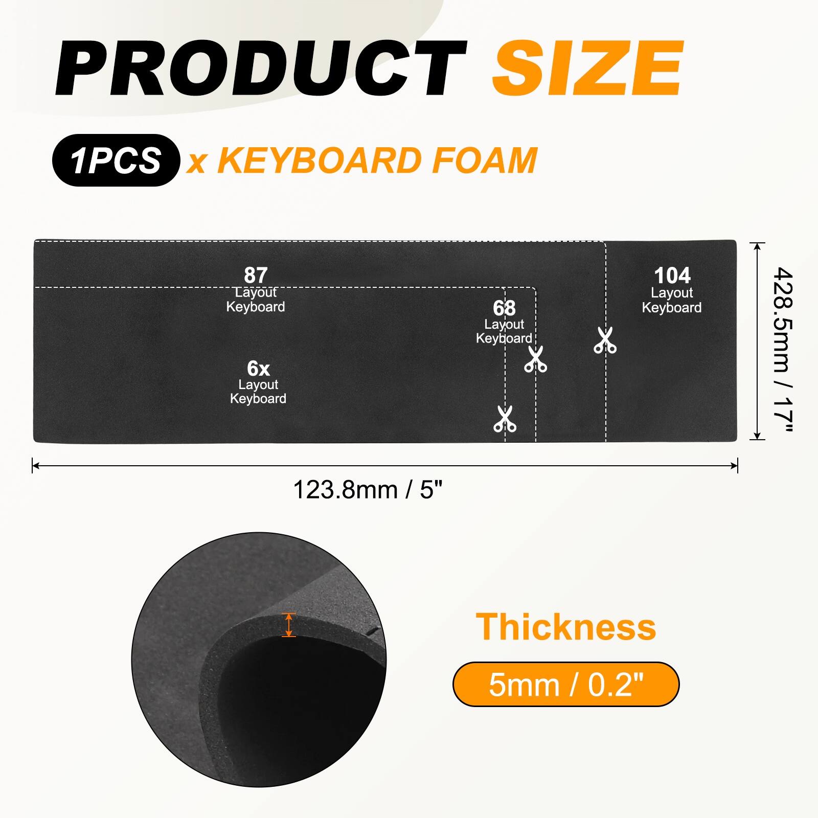 PRODUCT SIZE  
1PCS x KEYBOARD FOAM  

87 Layout Keyboard  
6x Layout Keyboard  
68 Layout Keyboard  
104 Layout Keyboard  

428.5mm / 17"  
123.8mm / 5"  

Thickness  
5mm / 0.2"