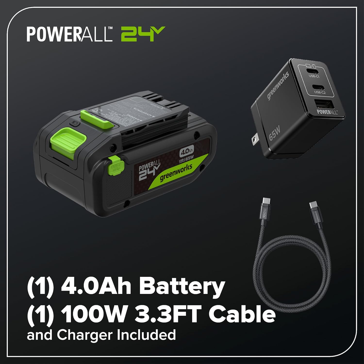 POWERALL 24Y  
4.0Ah 65W  
PONO  
POWERALL 24  
greenworks  
greenworks  
65W  
USB-C  
USB-O  
POWERALL (1)  
4.0Ah Battery (1)  
100W 3.3FT Cable and Charger Included