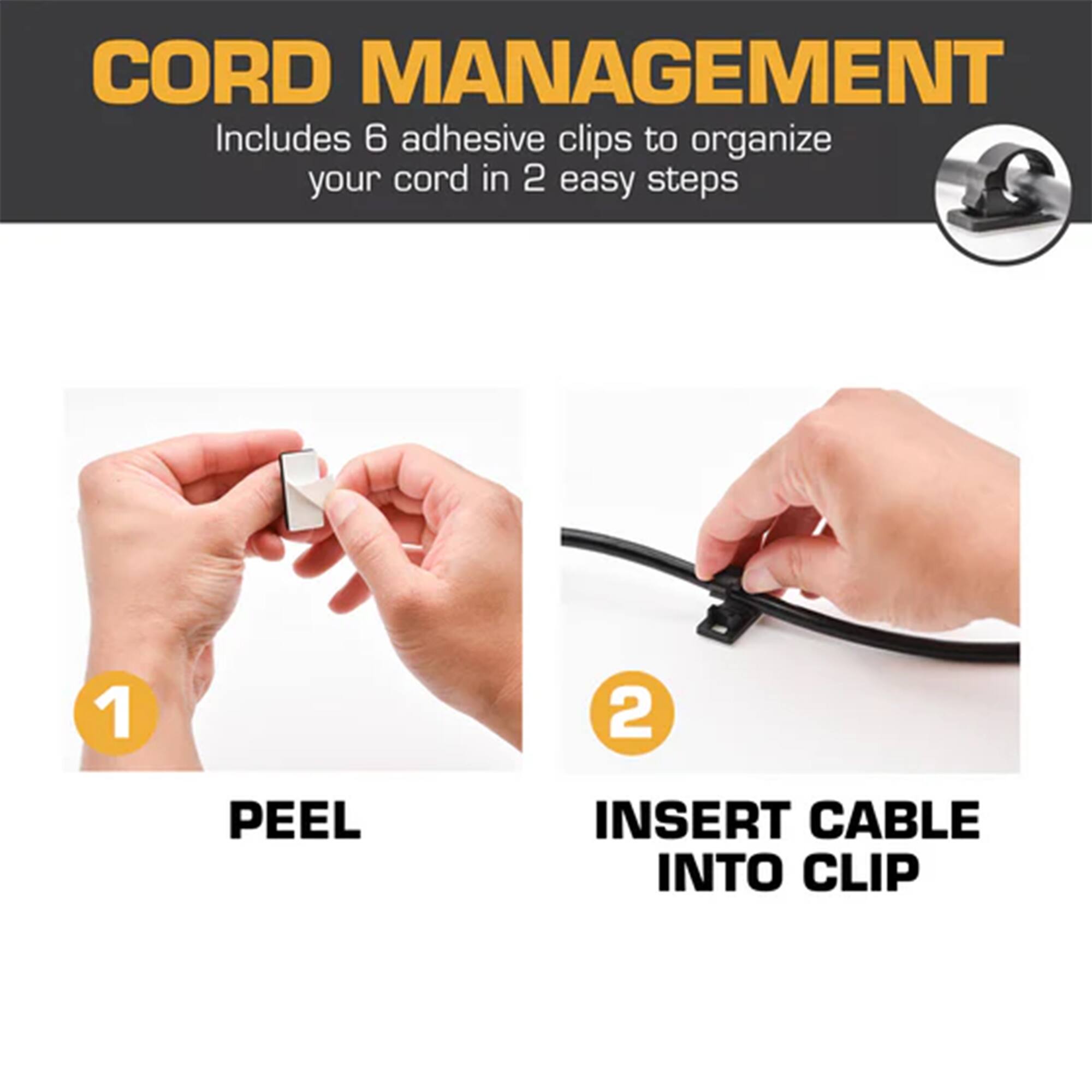 CORD MANAGEMENT  
Includes 6 adhesive clips to organize your cord in 2 easy steps  
1. PEEL  
2. INSERT CABLE INTO CLIP