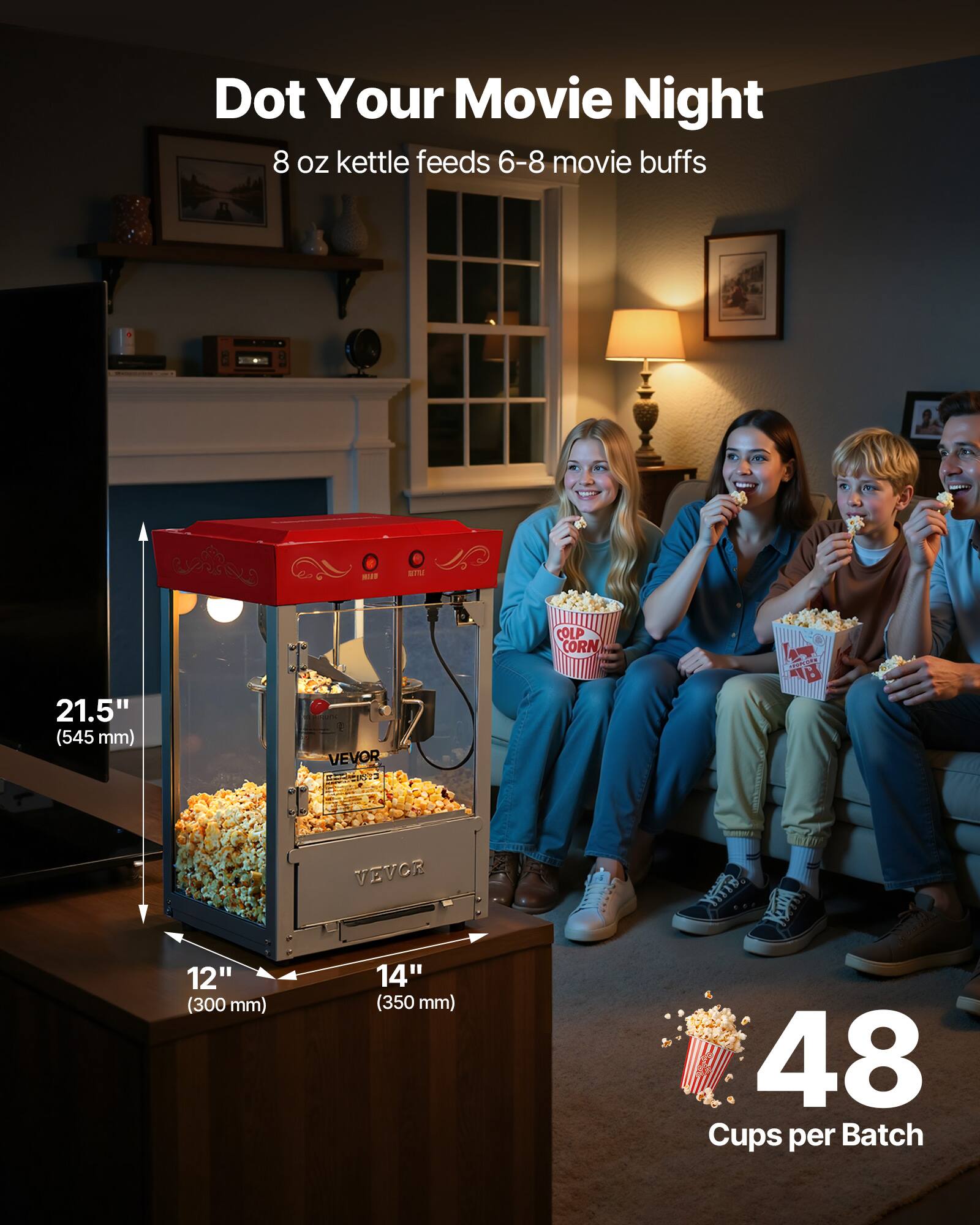 Dot Your Movie Night  
8 oz kettle feeds 6-8 movie buffs  

HEAT  
STU  

21.5" (545 mm)  
VEVOR  

COLP CORN  

sarvers B  

VEVOR  

12" (300 mm)  
14" (350 mm)  

48 Cups per Batch