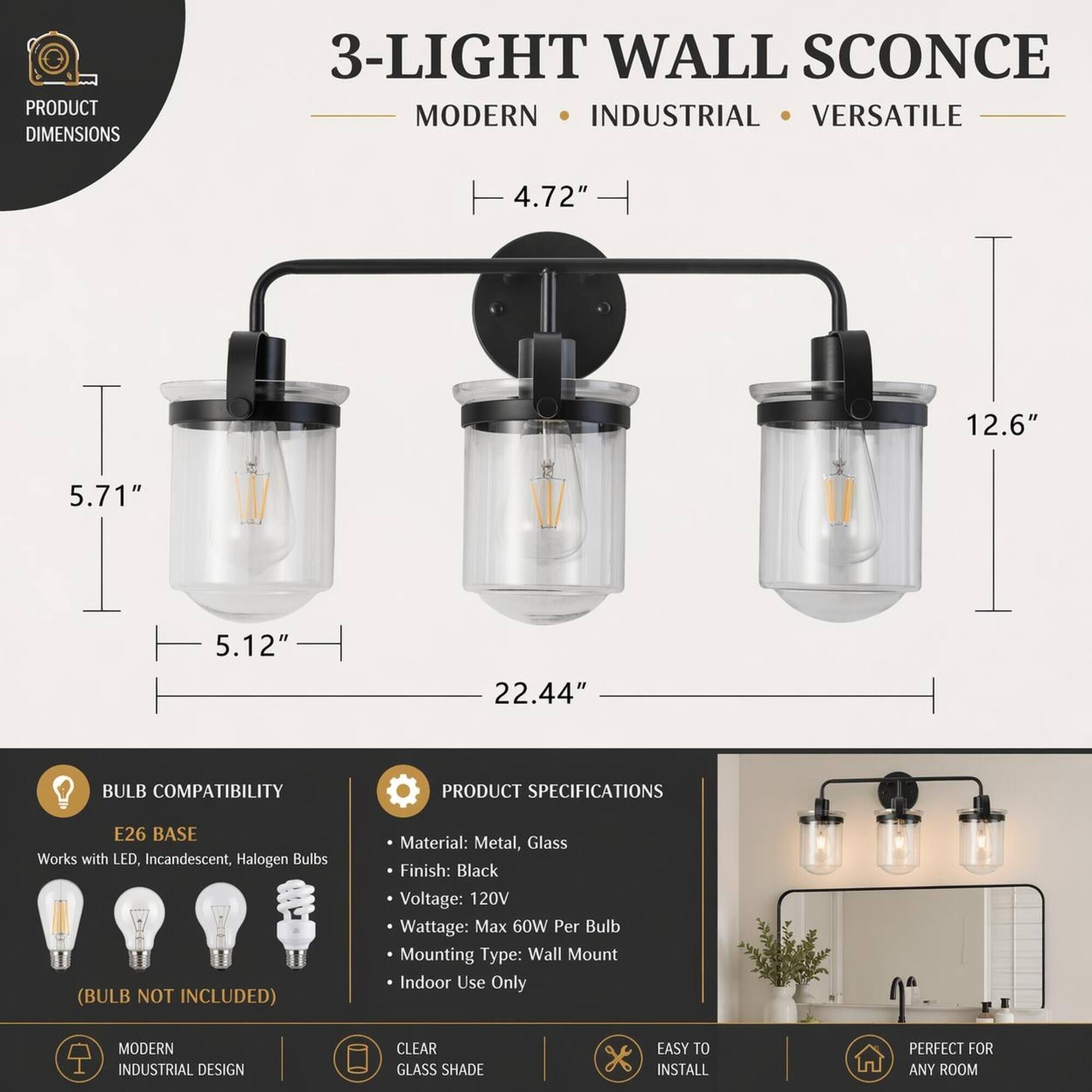 PRODUCT DIMENSIONS  
3-LIGHT WALL SCONCE MODERN INDUSTRIAL VERSATILE  
4.72"  
12.6"  
5.71"  
5.12"  
22.44"  

BULB COMPATIBILITY  
E26 BASE Works with LED, Incandescent, Halogen Bulbs (BULB NOT INCLUDED)  

PRODUCT SPECIFICATIONS  
Material: Metal, Glass  
Finish: Black  
Voltage: 120V  
Wattage: Max 60W Per Bulb  
Mounting Type: Wall Mount  
Indoor Use Only  

MODERN INDUSTRIAL DESIGN  
CLEAR GLASS SHADE  
EASY TO INSTALL  
PERFECT FOR ANY ROOM