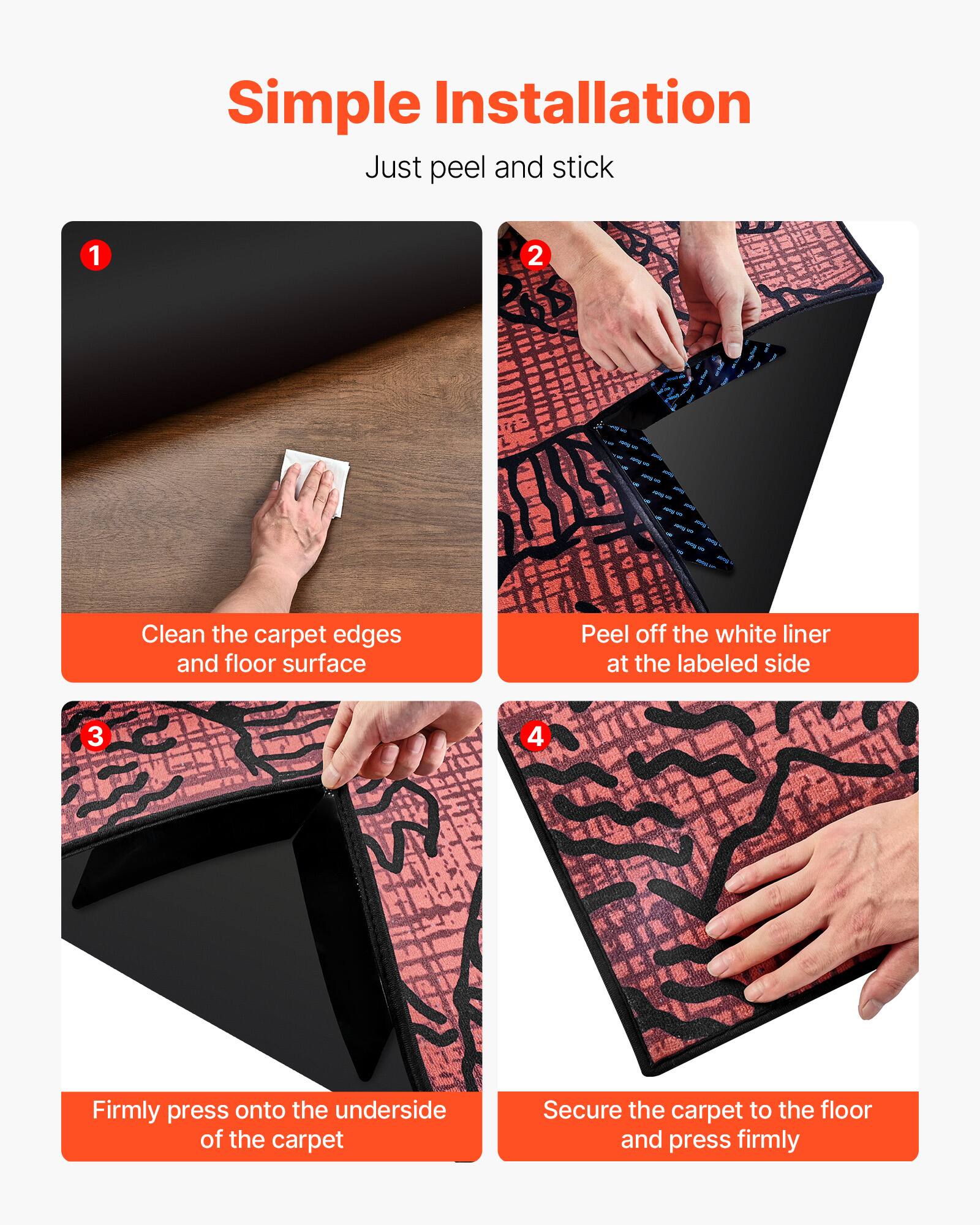 Simple Installation  
Just peel and stick

1. Clean the carpet edges and floor surface
2. Peel off the white liner at the labeled side
3. Firmly press onto the underside of the carpet
4. Secure the carpet to the floor and press firmly