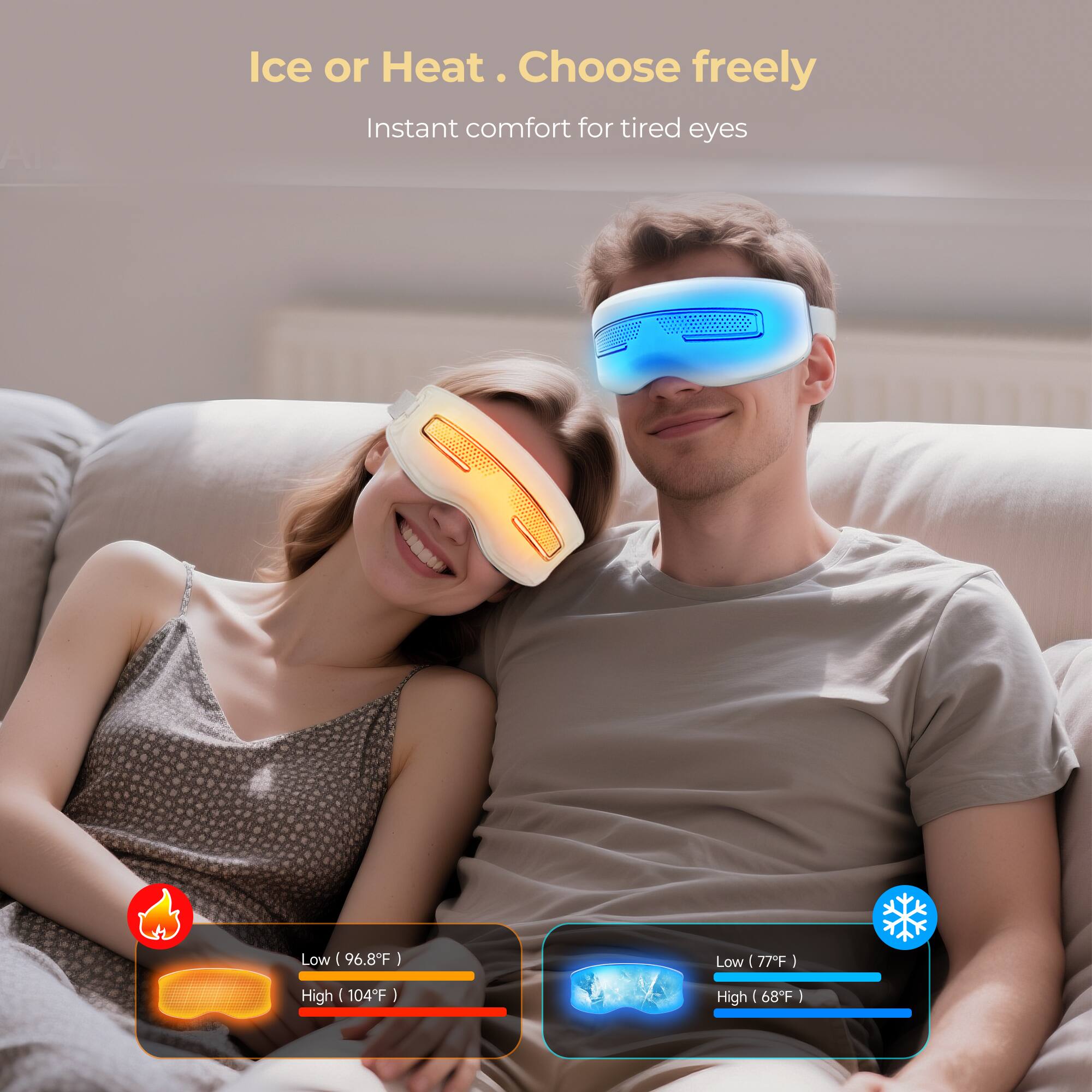 Ice or Heat. Choose freely  
Instant comfort for tired eyes  

Low (96.8°F)  
High (104°F)  

Low (77°F)  
High (68°F)