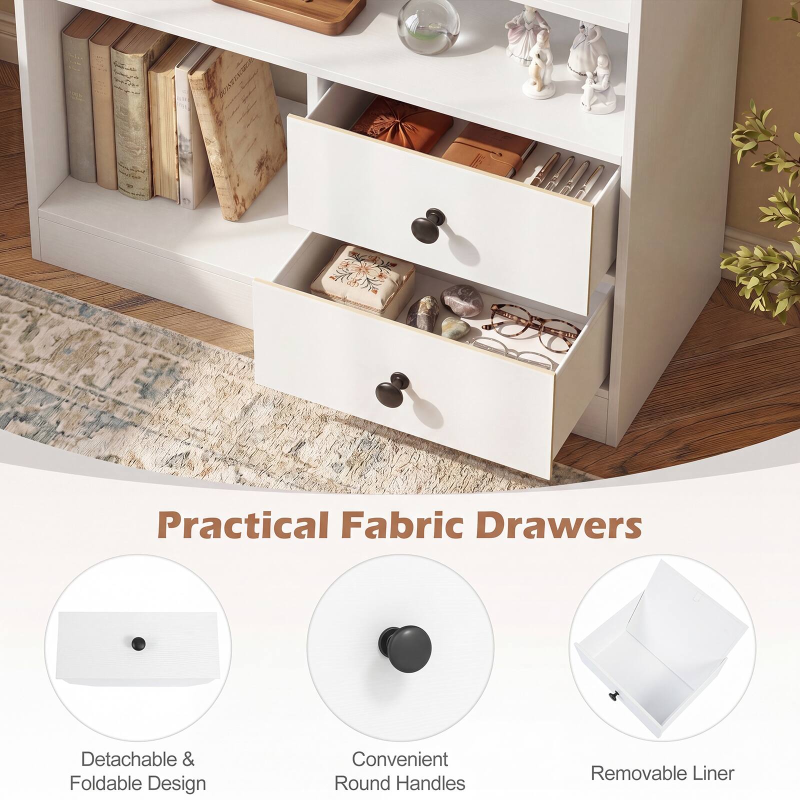 Practical Fabric Drawers  
Detachable & Foldable Design  
Convenient Round Handles  
Removable Liner