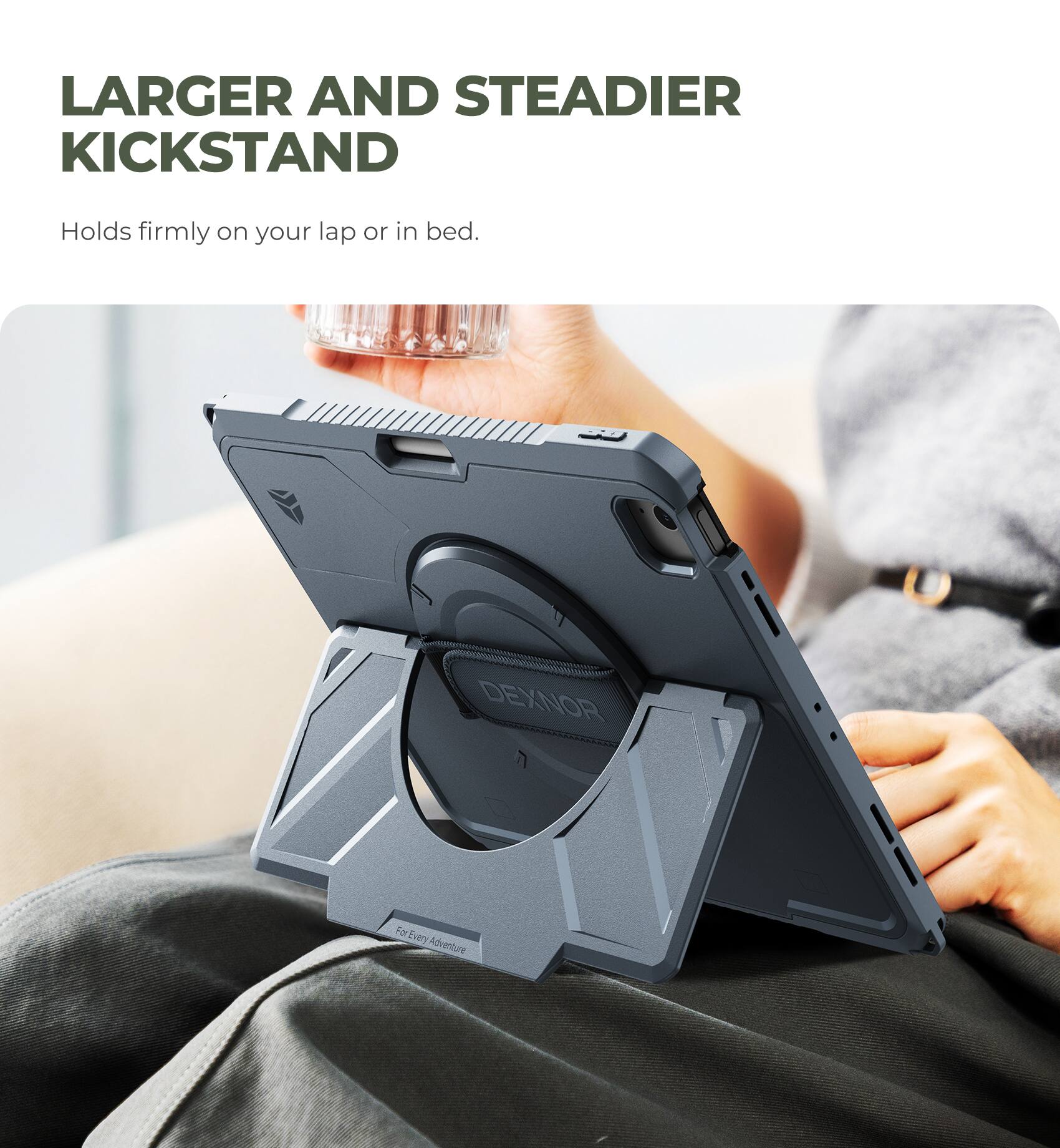 LARGER AND STEADIER KICKSTAND  
Holds firmly on your lap or in bed.  
DEXNOR  
For Every Adventure