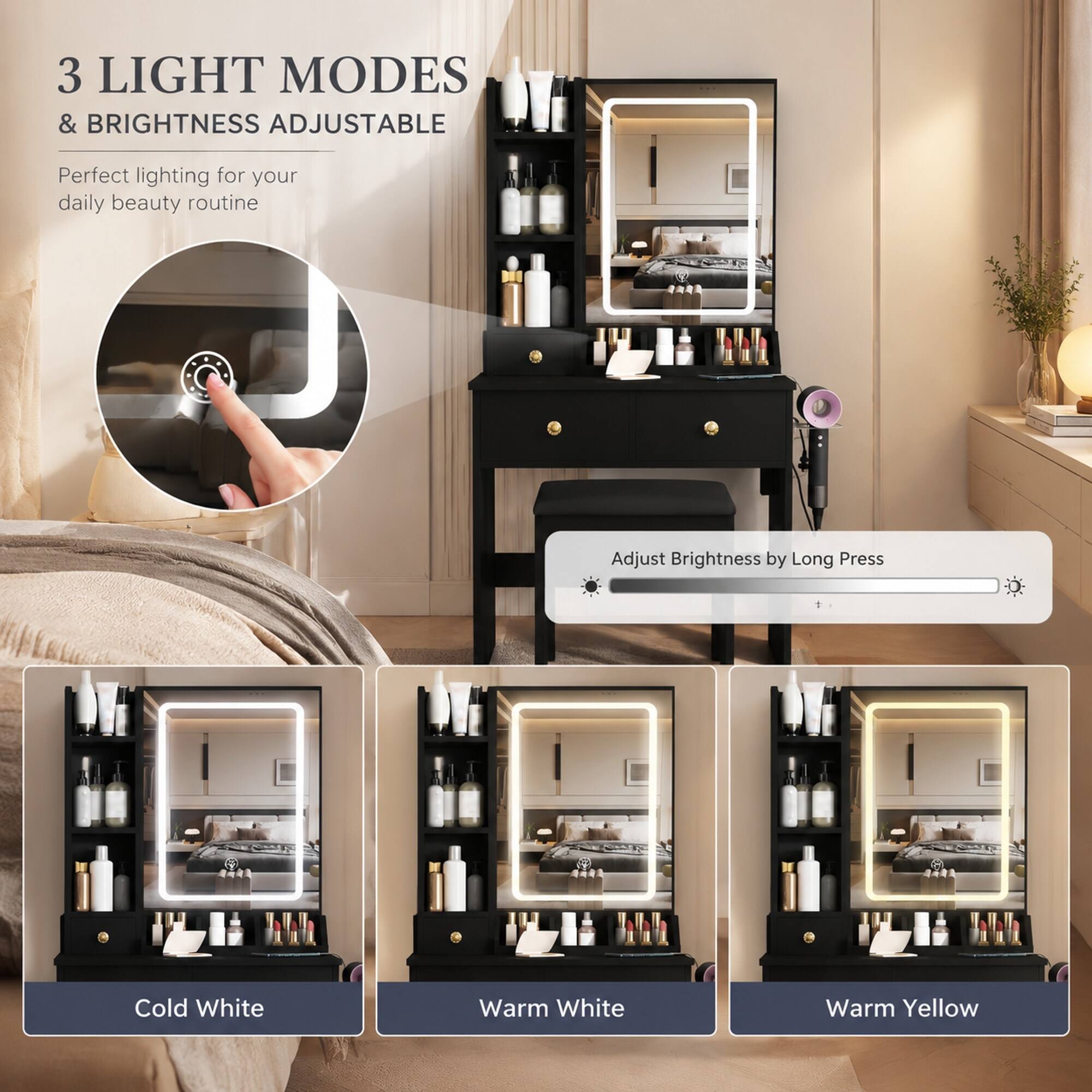 3 LIGHT MODES & BRIGHTNESS ADJUSTABLE  
Perfect lighting for your daily beauty routine  
Adjust Brightness by Long Press  
Cold White  
Warm White  
Warm Yellow
