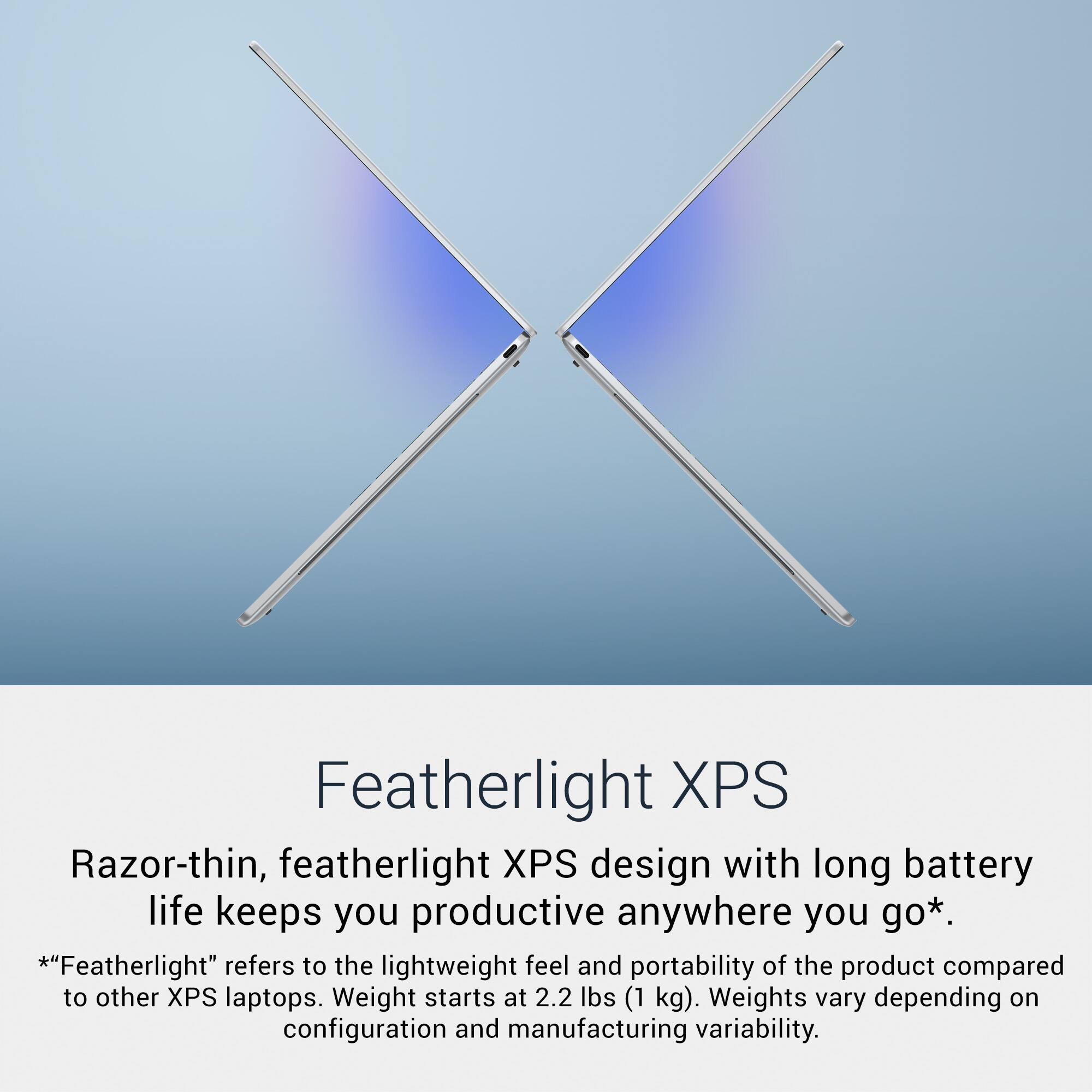 Featherlight XPS

Razor-thin, featherlight XPS design with long battery life keeps you productive anywhere you go*.

*"Featherlight" refers to the lightweight feel and portability of the product compared to other XPS laptops. Weight starts at 2.2 lbs (1 kg). Weights vary depending on configuration and manufacturing variability.