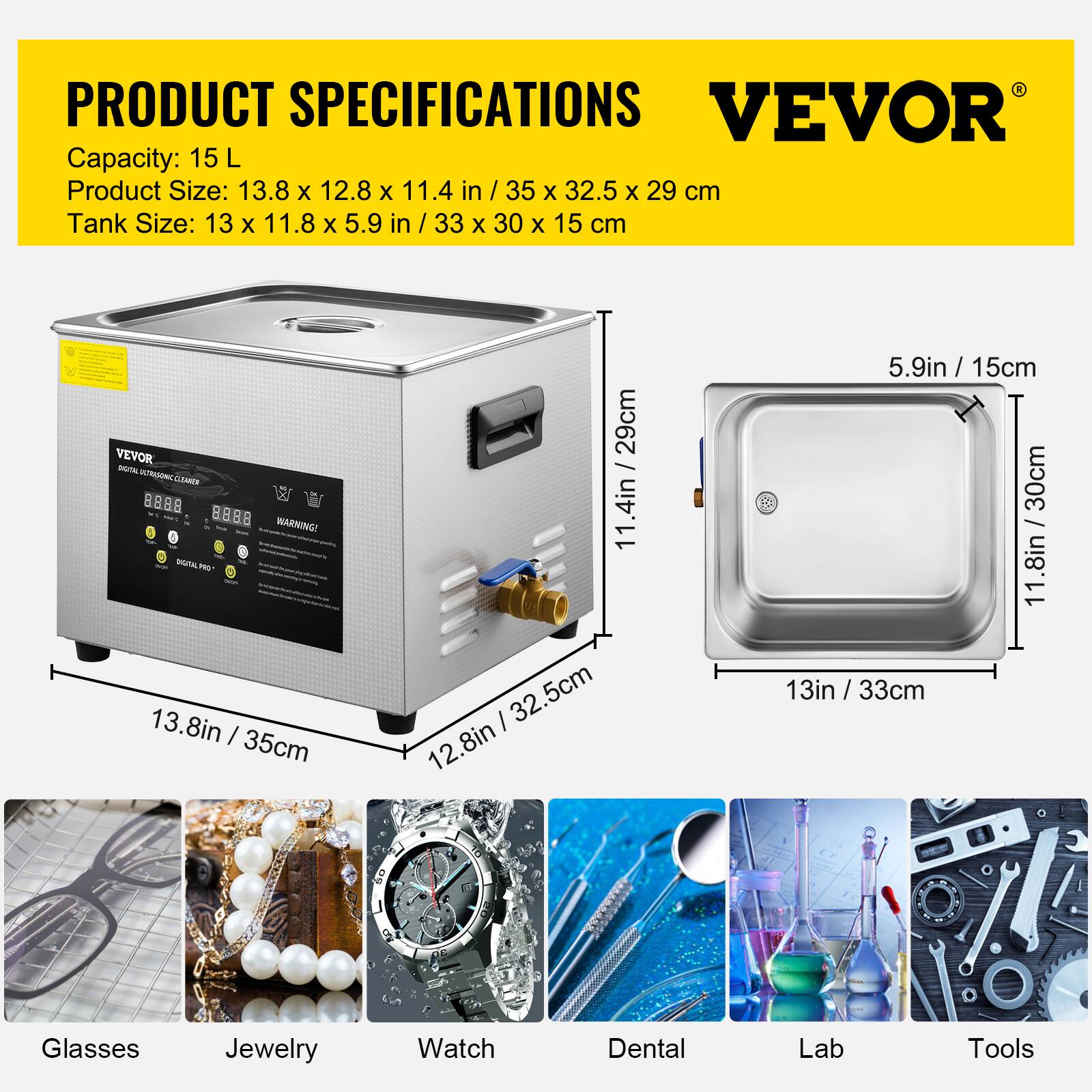 PRODUCT SPECIFICATIONS  
VEVOR  
Capacity: 15 L  
Product Size: 13.8 x 12.8 x 11.4 in / 35 x 32.5 x 29 cm  
Tank Size: 13 x 11.8 x 5.9 in / 33 x 30 x 15 cm  

VEVOR  
DIGITAL ULTRASONIC CLEANER - WARNING!  
DIGITAL PRO  

Fibels  
Glasses  
Jewelry  
Watch  
Dental  
Lab  
Tools