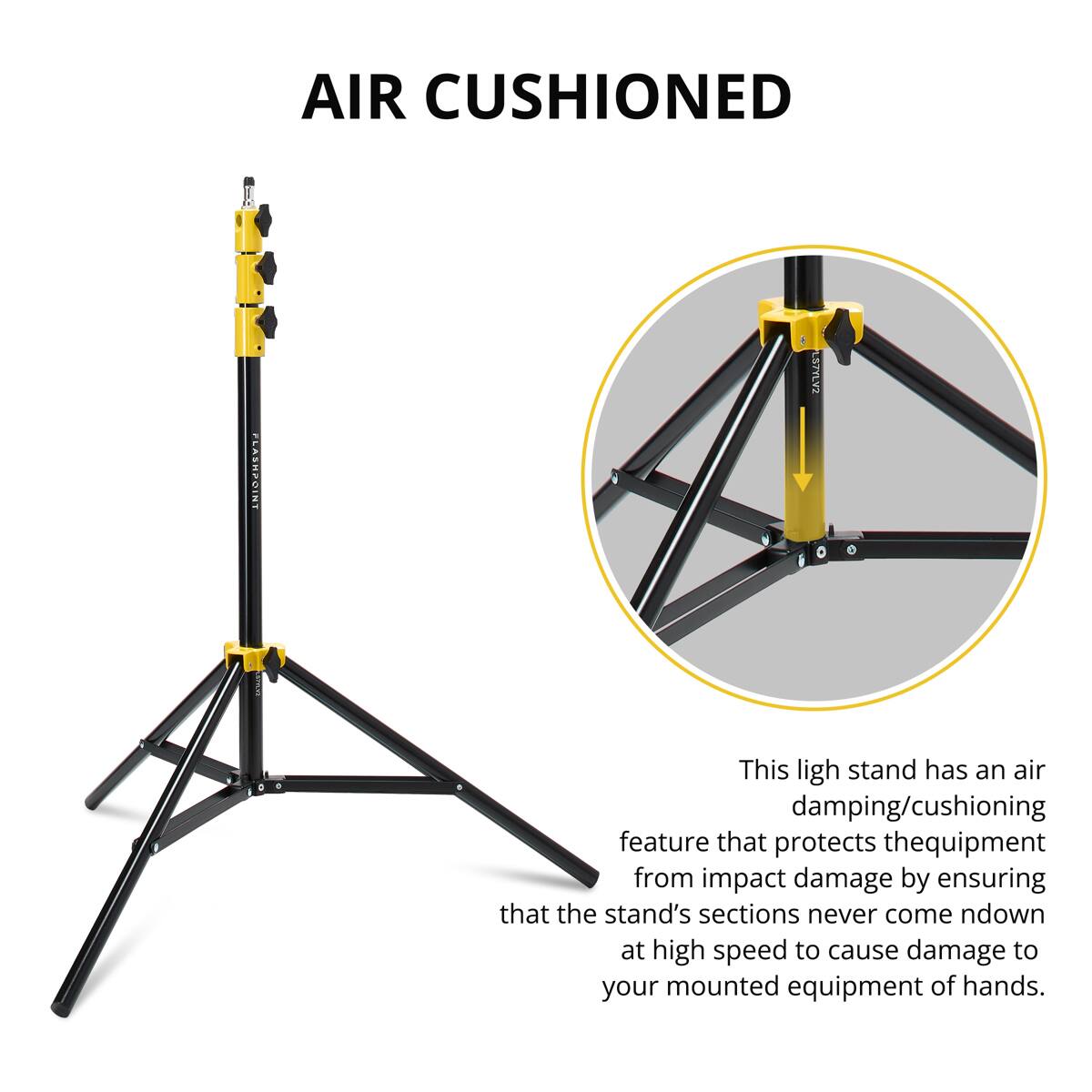 AIR CUSHIONED FLASHPOINT LSTYLV2

This light stand has an air damping/cushioning feature that protects the equipment from impact damage by ensuring that the stand's sections never come down at high speed to cause damage to your mounted equipment or hands.