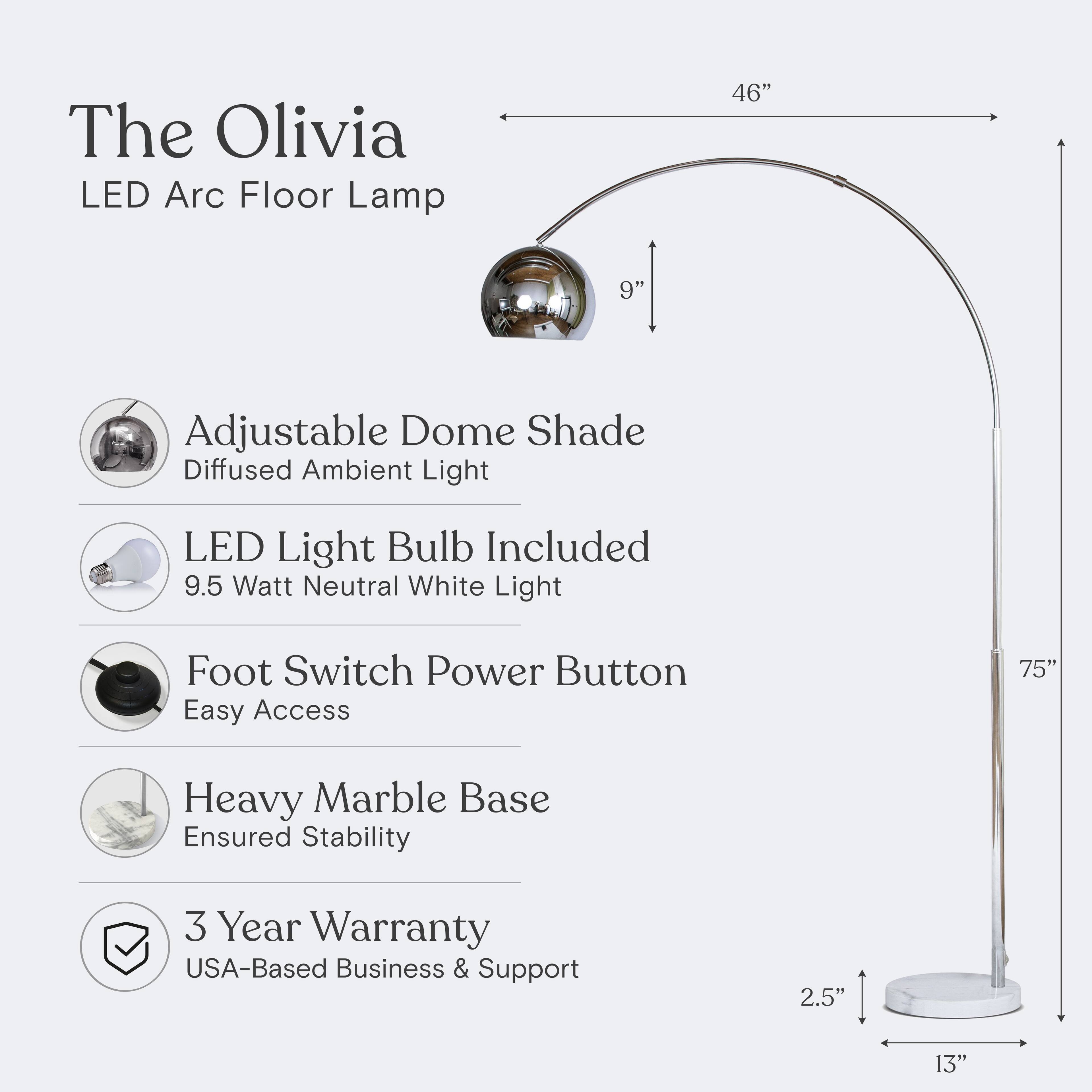 The Olivia LED Arc Floor Lamp  
46"  
9" Adjustable Dome Shade  
Diffused Ambient Light  
LED Light Bulb Included  
9.5 Watt Neutral White Light  
Foot Switch Power Button  
Easy Access  
75" Heavy Marble Base  
Ensured Stability  
3 Year Warranty  
USA-Based Business & Support  
2.5"  
13"