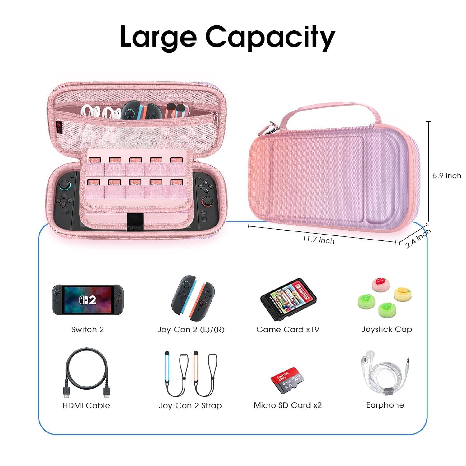 Large Capacity

5.9 inch
11.7 inch
2.4 inch

Switch 2
Joy-Con 2 (L)/(R)
Game Card x19
Joystick Cap
HDMI Cable
Joy-Con 2 Strap
Micro SD Card x2
Earphone