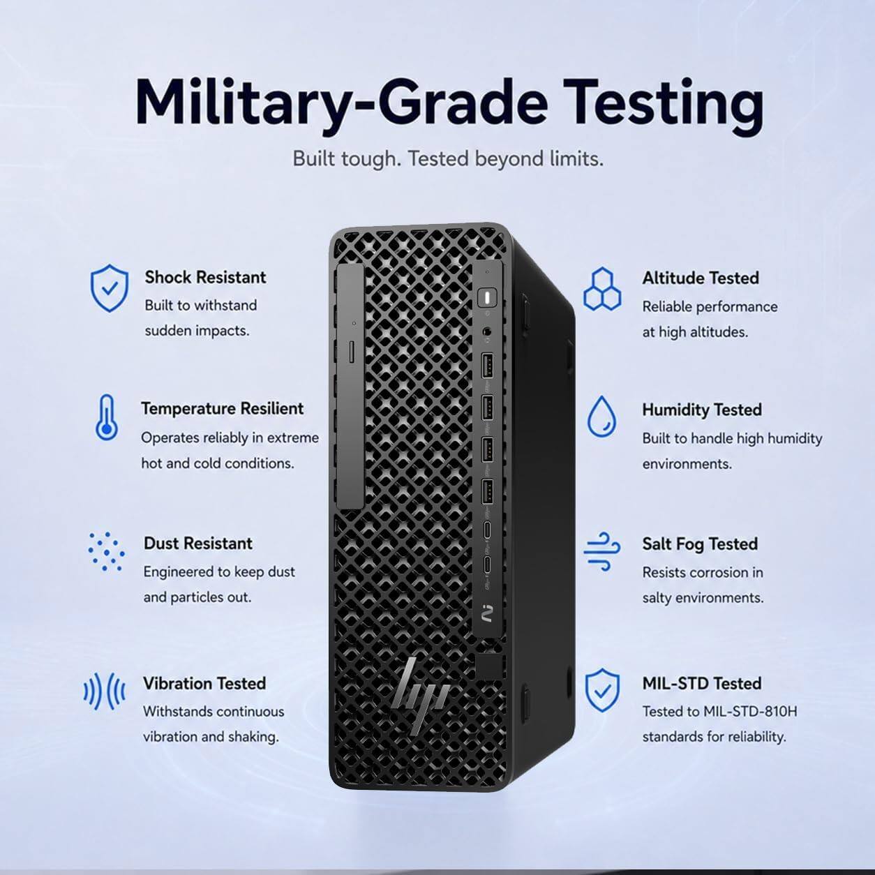 Military-Grade Testing  
Built tough. Tested beyond limits.

- Shock Resistant  
  Built to withstand sudden impacts.

- Altitude Tested  
  Reliable performance at high altitudes.

- Temperature Resilient  
  Operates reliably in extreme hot and cold conditions.

- Humidity Tested  
  Built to handle high humidity environments.

- Dust Resistant  
  Engineered to keep dust and particles out.

- Salt Fog Tested  
  Resists corrosion in salty environments.

- Vibration Tested  
  Withstands continuous vibration and shaking.

- MIL-STD Tested  
  Tested to MIL-STD-810H standards for reliability.