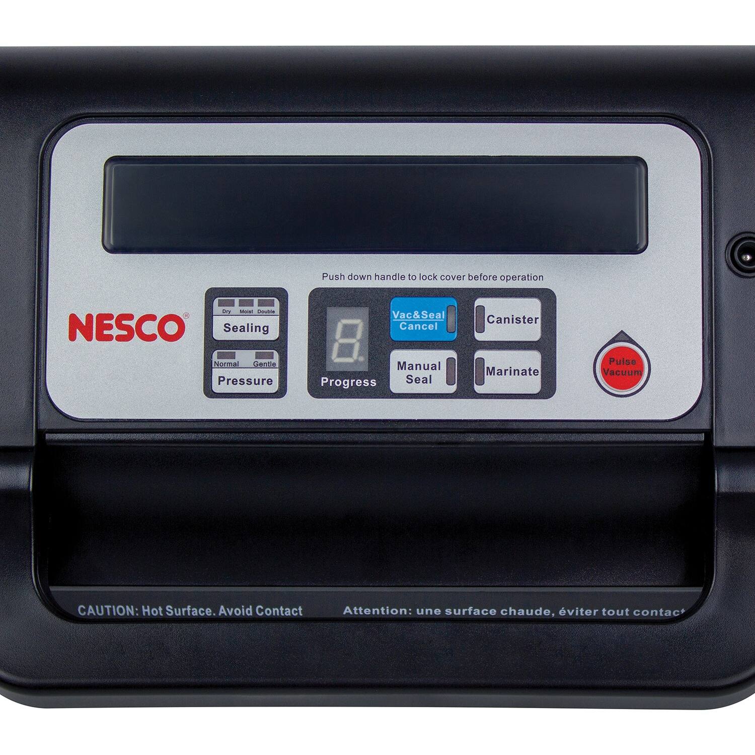 Push down handle to lock cover before operation

NESCO

Sealing
- Dry
- Moist
- Double
- Normal
- Gentle

Vac&Seal Cancel
Manual Progress Seal
Canister
Marinate
Pulse Vacuum

CAUTION: Hot Surface. Avoid Contact
Attention: une surface chaude, éviter tout contact