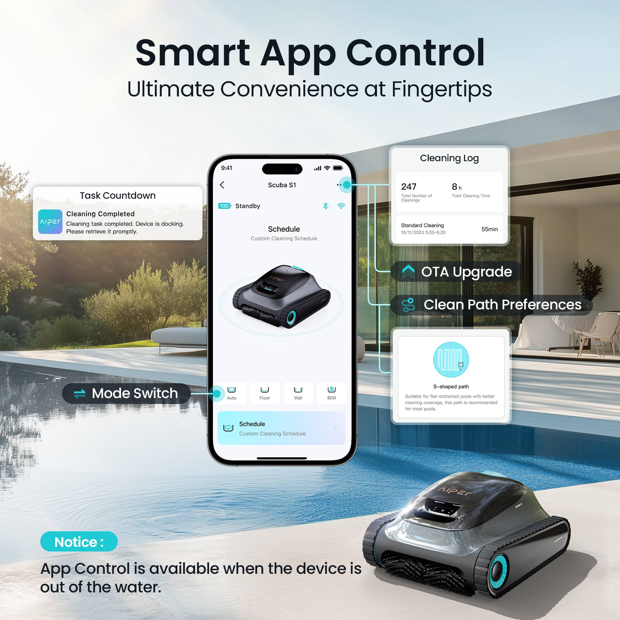 Smart App Control Ultimate Convenience at Fingertips

9:41

Task Countdown
Cleaning Completed
Cleaning task completed. Device is docking. Please retrieve it promptly.

Scuba S1

100 Standby

Schedule
Custom Cleaning Schedule

Cleaning Log
247 Total Number of Cleaning
8h Total Cleaning Time

Standard Cleaning
55min

OTA Upgrade

Clean Path Preferences
S-shaped path
Suitable for flat-bottomed pools with better cleaning coverage. This path is recommended for most pools.

Mode Switch
Auto
Floor
Wall

Schedule
Custom Cleaning Schedule

Notice:
App Control is available when the device is out of the water.
