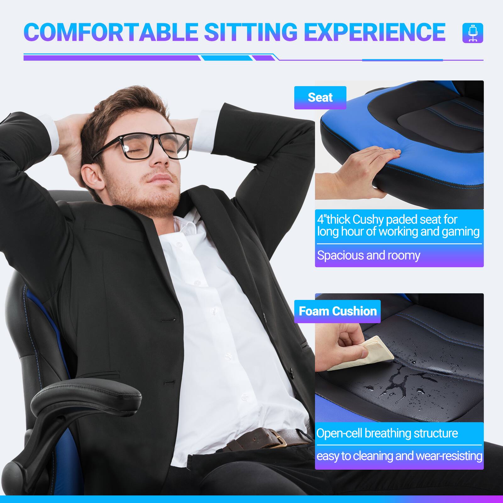 COMFORTABLE SITTING EXPERIENCE

Seat
4" thick Cushy padded seat for long hours of working and gaming
Spacious and roomy

Foam Cushion
Open-cell breathing structure
easy to cleaning and wear-resisting
