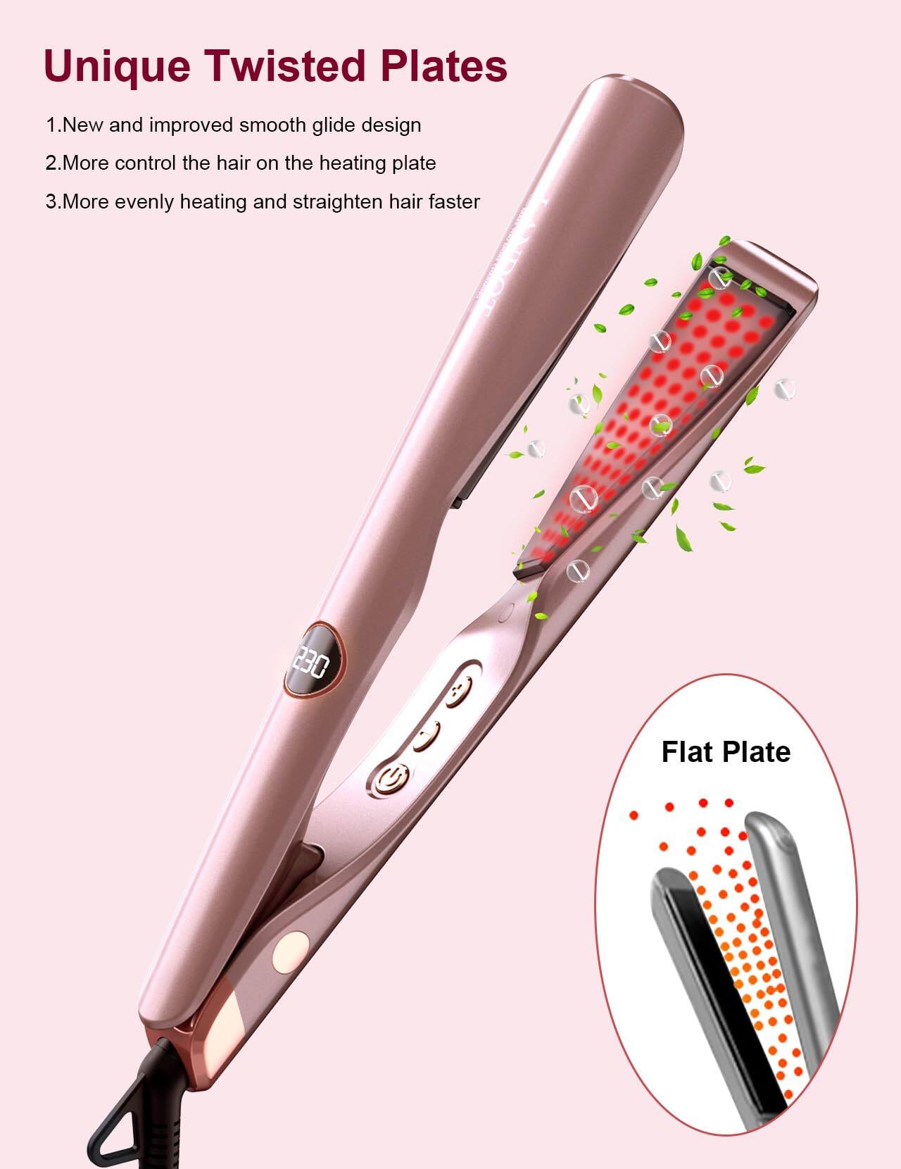 Unique Twisted Plates

1. New and improved smooth glide design
2. More control the hair on the heating plate
3. More evenly heating and straighten hair faster

Flat Plate