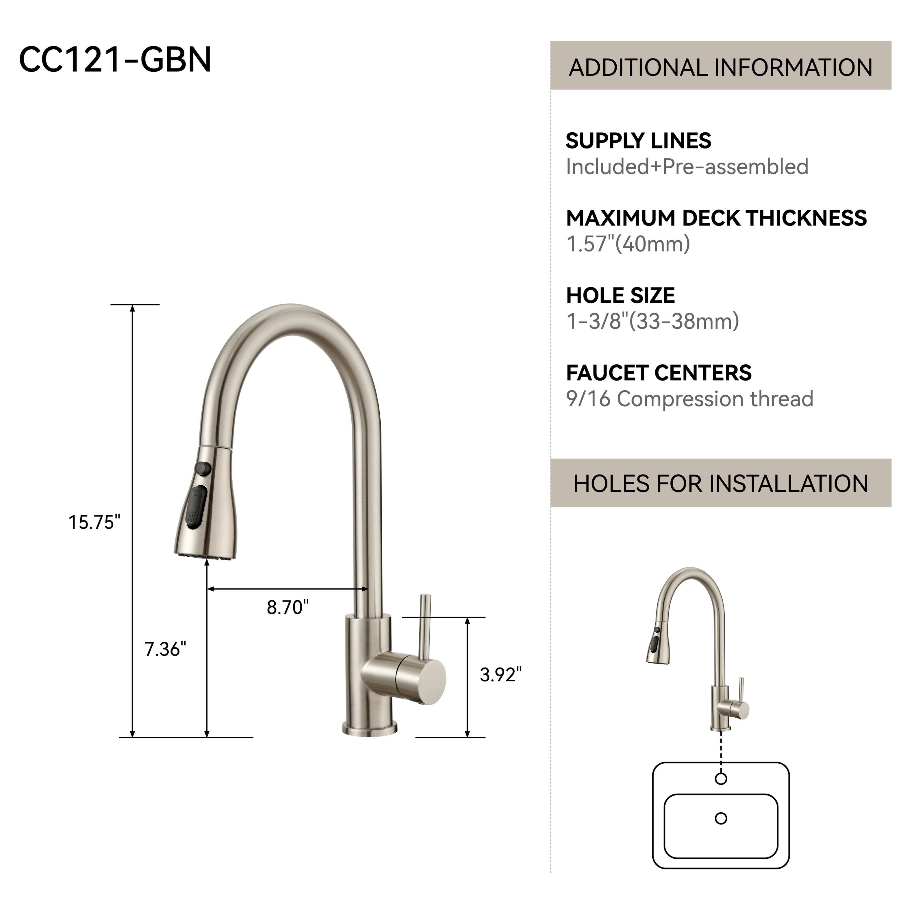 CC121-GBN

ADDITIONAL INFORMATION

SUPPLY LINES
Included+Pre-assembled

MAXIMUM DECK THICKNESS
1.57" (40mm)

HOLE SIZE
1-3/8" (33-38mm)

FAUCET CENTERS
9/16 Compression thread

HOLES FOR INSTALLATION
15.75"
8.70"
7.36"
3.92"