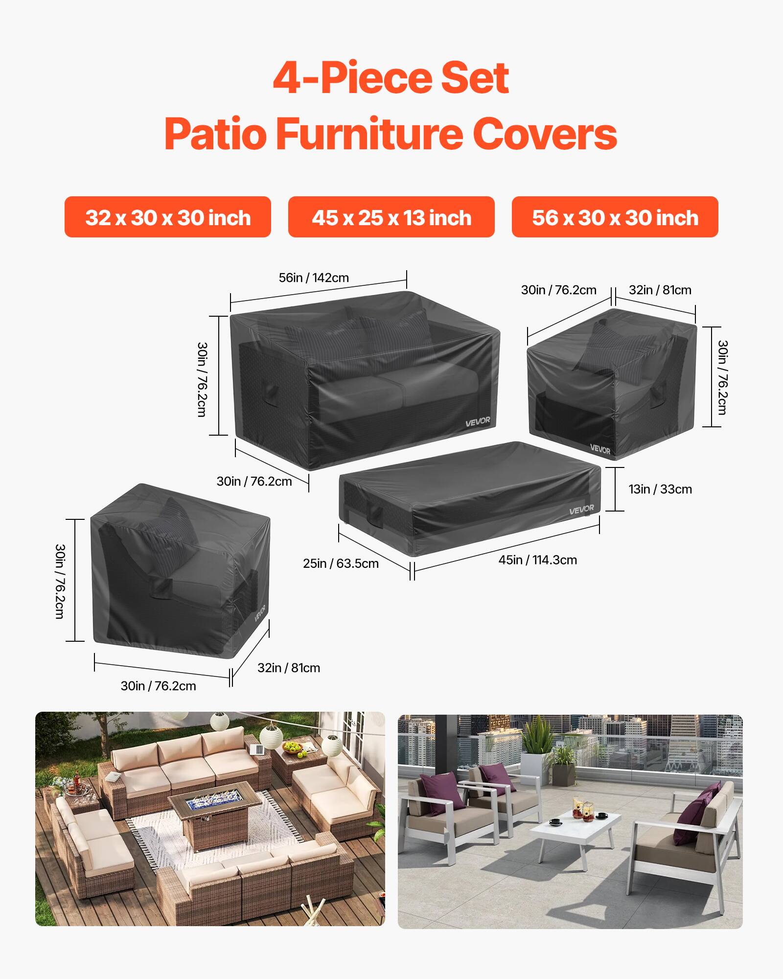 4-Piece Set Patio Furniture Covers
32 X 30 X 30 inch
45 X 25 X 13 inch
56 X 30 X 30 inch
30in /76.2cm
32in /81cm
13in /33cm
25in /63.5cm
45in /114.3cm
