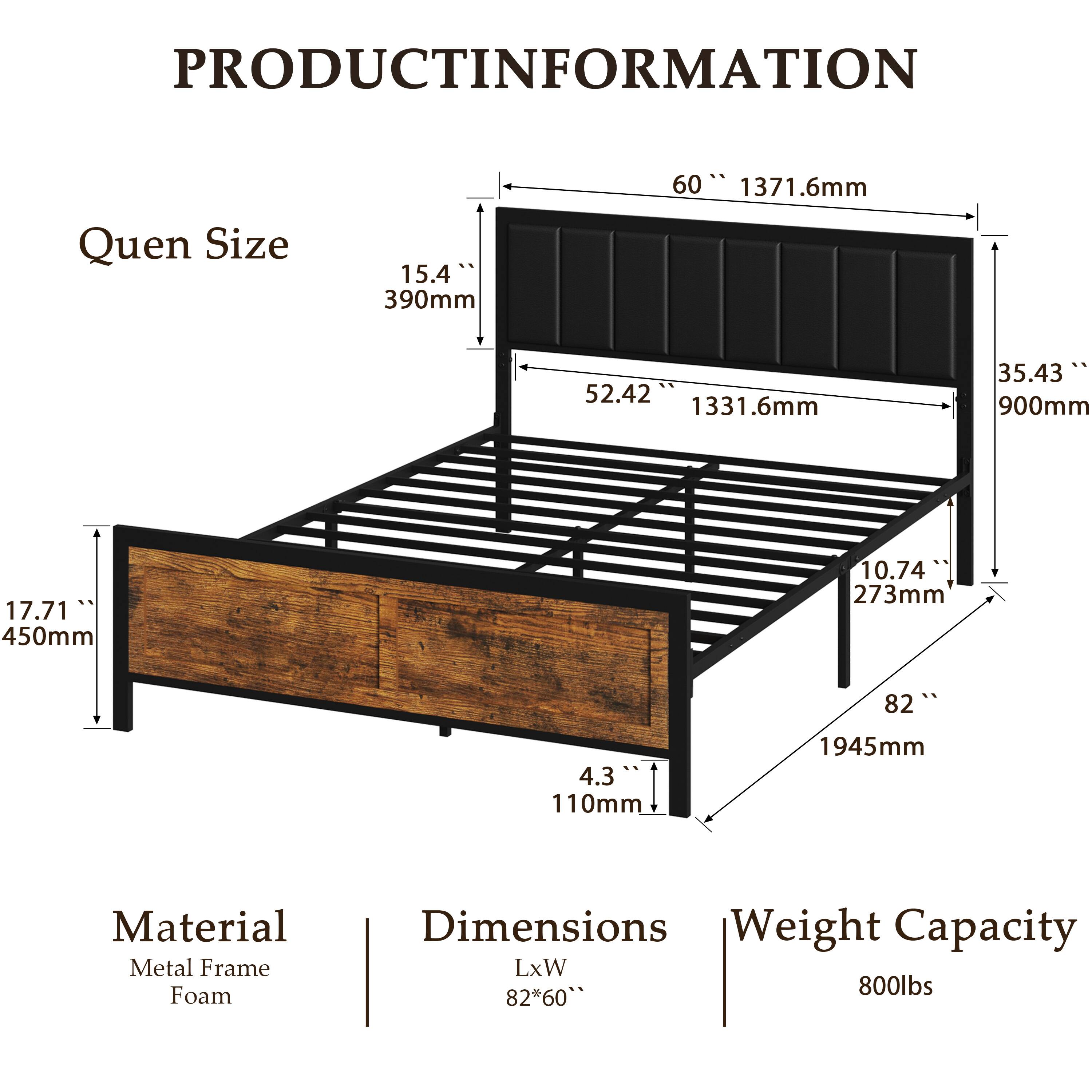 PRODUCT INFORMATION

Queen Size
60" 1371.6mm
15.4" 390mm
52.42" 1331.6mm
35.43" 900mm
17.71" 450mm
10.74" 273mm
82" 1945mm
4.3" 110mm

Material
Metal Frame
Foam

Dimensions
LxW
82" x 60"

Weight Capacity
800lbs